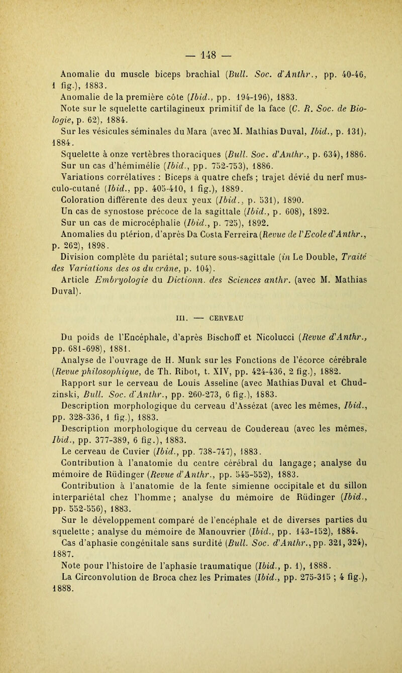 Anomalie du muscle biceps brachial {Bull. Soc. d'Anthr., pp. 40-46, 1 fig.), 1883. Anomalie de la première côte [Ibid., pp. 194-196), 1883. Note sur le squelette cartilagineux primitif de la face [C. R. Soc. de Bio- logie, p. 62), 1884. Sur les vésicules séminales du Mara (avec M. Mathias Duval, Ibid., p. 131), 1884. Squelette à onze vertèbres thoraciques [Bull. Soc. d'Anlhr., p- 634), 1886. Sur un cas d’hémimélie [Ibid., pp. 752-753), 1886. Variations corrélatives : Biceps à quatre chefs ; trajet dévié du nerf mus- culo-cutané [Ibid., pp. 405-410, 1 fig.), 1889. Coloration différente des deux yeux {Ibid., p. 531), 1890. Un cas de synostose précoce de la sagittale {Ibid., p. 608), 1892. Sur un cas de microcéphalie {Ibid., p. 725), 1892. Anomalies du ptérion, d’après Da Costa Ferreira [Revue de l'Ecole d'Anthr., p. 262), 1898. Division complète du pariétal; suture sous-sagittale [in Le Double, Traité des Variations des os du crâne, p. 104). Article Embryologie du Dictionn. des Sciences anthr. (avec M. Mathias Duval). m. — CERVEAU Du poids de l’Encéphale, d’après Bischoff et Nicolucci (Revue d'Anthr., pp. 681-698), 1881. Analyse de l’ouvrage de H. Munk sur les Fonctions de l’écorce cérébrale {Revue 'philosophique, de Th. Ribot, t. XIV, pp. 424-436, 2 fig.), 1882. Rapport sur le cerveau de Louis Asseline (avec Mathias Duval et Chud- zinski, Bull. Soc. d'Anthr., pp. 260-273, 6 fig.), 1883. Description morphologique du cerveau d’Assézat (avec les mêmes, Ibid., pp. 328-336, 1 fig.), 1883. Description morphologique du cerveau de Coudereau (avec les mêmes, Ibid., pp. 377-389, 6 fig.), 1883. Le cerveau de Cuvier [Ibid., pp. 738-747), 1883. Contribution à l’anatomie du centre cérébral du langage; analyse du mémoire de Rüdinger (Revue d’Anthr., pp. 545-552), 1883. Contribution à l’anatomie de la fente simienne occipitale et du sillon interpariétal chez l’homme; analyse du mémoire de Rüdinger {Ibid., pp. 552-556), 1883. Sur le développement comparé de l’encéphale et de diverses parties du squelette; analyse du mémoire de Manouvrier [Ibid., pp. 143-152), 1884. Cas d’aphasie congénitale sans surdité (Bull. Soc. d'Anthr., pp. 321, 324), 1887. Note pour l’histoire de l’aphasie traumatique [Ibid., p. 1), 1888. La Circonvolution de Broca chez les Primates [Ibid., pp. 275-315 ; 4 fig-), 1888.