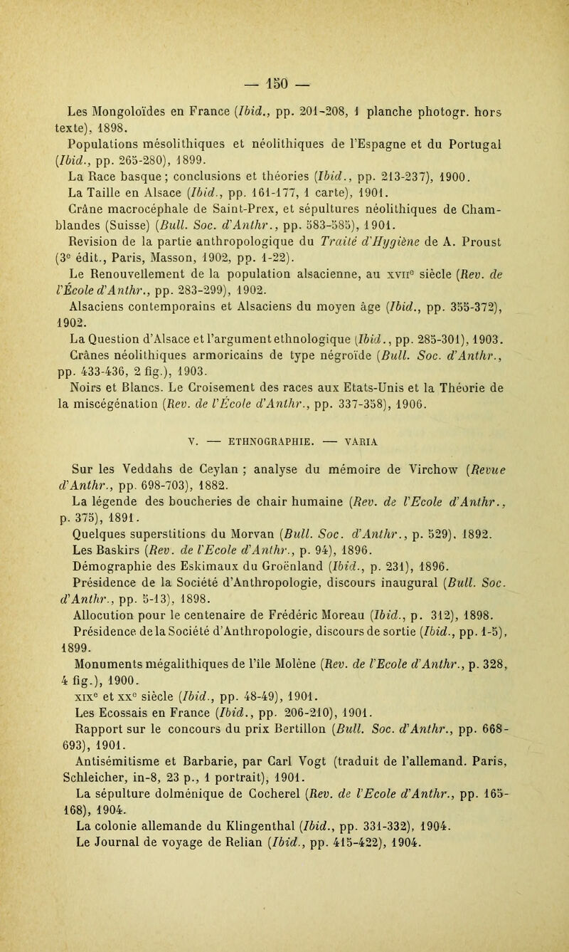 Les Mongoloïdes en France [Ibid., pp. 201-208, 1 planche photogr. hors texte), 1898. Populations mésolithiques et néolithiques de l’Espagne et du Portugal {Ibid., pp. 265-280), 1899. La Race basque; conclusions et théories [Ibid., pp. 213-237), 1900. La Taille en Alsace (Ibid., pp. 161-177, 1 carte), 1901. Crâne macrocéphale de Saint-Prex, et sépultures néolithiques de Cham- blandes (Suisse) (Bull. Soc. d'Anthr., pp. 583-585), 1901. Révision de la partie anthropologique du Traité d'Hygiène de A. Proust (3e édit., Paris, Masson, 1902, pp. 1-22). Le Renouvellement de la population alsacienne, au xvae siècle (Rev. de l'École d'Anthr., pp. 283-299), 1902. Alsaciens contemporains et Alsaciens du moyen âge (Ibid., pp. 355-372), 1902. La Question d’Alsace et l’argument ethnologique [Ibid., pp. 285-301), 1903. Crânes néolithiques armoricains de type négroïde (Bull. Soc. d’Anthr., pp. 433-436, 2 fig.), 1903. Noirs et Blancs. Le Croisement des races aux Etats-Unis et la Théorie de la miscégénation (Rev. de l'École d’Anthr., pp. 337-358), 1906. V. — ETHNOGRAPHIE. — VARIA Sur les Veddahs de Ceylan ; analyse du mémoire de Virchow (Revue d'Anthr., pp. 698-703), 1882. La légende des boucheries de chair humaine (Rev. de l'Ecole d'Anthr., p. 375), 1891. Quelques superstitions du Morvan (Bull. Soc. d’Anthr., p. 529). 1892. Les Baskirs (Rev. de l'Ecole d'Anthr., p. 94), 1896. Démographie des Eskimaux du Groënland (Ibid., p. 231), 1896. Présidence de la Société d’Anthropologie, discours inaugural (Bull. Soc. d'Anthr., pp. 5-13), 1898. Allocution pour le centenaire de Frédéric Moreau (Ibid., p. 312), 1898. Présidence delà Société d’Anthropologie, discoursde sortie (Ibid., pp. 1-5), 1899. Monuments mégalithiques de l’île Molène (Rev. de l'Ecole d’Anthr., p. 328, 4 fig.), 1900. xixe et xxc siècle (Ibid., pp. 48-49), 1901. Les Ecossais en France (Ibid., pp. 206-210), 1901. Rapport sur le concours du prix Bertillon (Bull. Soc. d'Anthr., pp. 668- 693), 1901. Antisémitisme et Barbarie, par Cari Vogt (traduit de l’allemand. Paris, Schleicher, in-8, 23 p., 1 portrait), 1901. La sépulture dolménique de Cocherel (Rev. de l'Ecole d'Anthr., pp. 165- 168), 1904. La colonie allemande du Klingenthal (Ibid., pp. 331-332), 1904. Le Journal de voyage de Relian (Ibid., pp. 415-422), 1904.