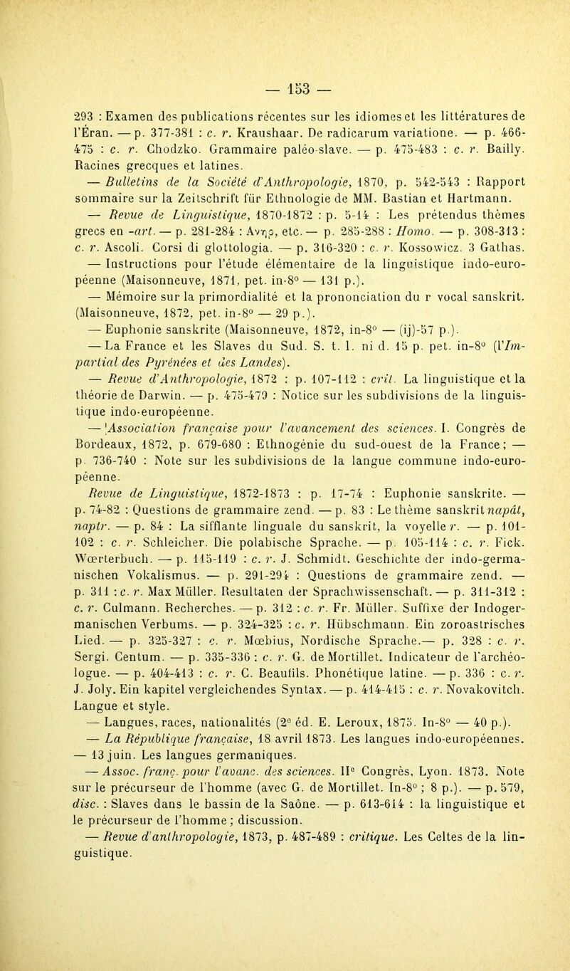 *293 : Examen des publications récentes sur les idiomes et les littératures de l’Éran. — p. 377-381 : c. r. Kraushaar. De radicarum variatione. — p. 466- 475 : c. r. Ghodzko. Grammaire paléo slave. — p. 475-483 : c. r. Bailly. Racines grecques et latines. — Bulletins de la Société d'Anthropologie, 1870, p. 542-543 : Rapport sommaire sur la Zeitschrift für Ethnologie de MM. Bastian et Hartmann. — Revue de Linguistique, 1870-1872 : p. 5-14 : Les prétendus thèmes grecs en -art. — p. 281-284 : Avïjp, etc.— p. 285-288 : Homo. — p. 308-313 : c. r. Ascoli. Corsi di glottologia. — p. 316-320 : c. r. Kossowicz. 3 Gathas. — Instructions pour l’étude élémentaire de la linguistique indo-euro- péenne (Maisonneuve, 1871, pet. in-8°— 131 p.). — Mémoire sur la priinordialité et la prononciation du r vocal sanskrit. (Maisonneuve, 1872. pet. in-8° — 29 p.). — Euphonie sanskrite (Maisonneuve, 1872, in-8° — (ij)-57 p.). — La France et les Slaves du Sud. S. t. 1. ni d. 15 p. pet. in-8° (l'Im- partial des Pyrénées et des Landes). — Revue d’Anthropologie, 1872 : p. 107-112 : crû. La linguistique et la théorie de Darwin. — p. 475-479 : Notice sur les subdivisions de la linguis- tique indo-européenne. — |Association française pour l'avancement des sciences. I. Congrès de Bordeaux, 1872, p. 679-680 : Ethnogénie du sud-ouest de la France; — p. 736-740 : Note sur les subdivisions de la langue commune indo-euro- péenne. Revue de Linguistique, 1872-1873 : p. 17-74 : Euphonie sanskrite. — p. 74-82 : Questions de grammaire zend. —p. 83 : Le thème sanskrit napât, naptr. — p. 84 : La sifflante linguale du sanskrit, la voyelle}*. — p. 101- 102 : c. r. Schleicher. Die polabische Sprache. — p. 105-114 : c. r. Fick. Wœrterhuch. — p. 115-119 : c. r. J. Schmidt. Geschichte der indo-germa- nischen Vokalismus. — p. 291-294 : Questions de grammaire zend. — р. 311 :c.r. Max Miiller. Resultaten der Sprachwissenschaft.— p. 311-312 : с. r. Culmann. Recherches. — p. 312 : c. r. Fr. Miiller. Suffixe der Indoger- manischen Verbums. — p. 324-325 :c. r. Hübschmann. Ein zoroastrisches Lied. — p. 325-327 : c. r. Mœbius, Nordische Sprache.— p. 328 : c. r. Sergi. Centum. — p. 335-336 ; c. r. G. de Mortillet. Indicateur de l'archéo- logue. — p. 404-413 : c. r. C. Beaufils. Phonétique latine. —p. 336 : c .r. J. Joly. Ein kapitel vergleichendes Syntax. — p. 414-415 : c. r. Novakovitch. Langue et style. — Langues, races, nationalités (2e éd. E. Leroux, 1875. In-8° — 40 p.). — La République française, 18 avril 1873. Les langues indo-européennes. — 13 juin. Les langues germaniques. — Assoc. franc, pour l'avanc. des sciences. 11° Congrès, Lyon. 1873. Note sur le précurseur de l’homme (avec G. de Mortillet. In-8° ; 8 p.). — p. 579, dise. : Slaves dans le bassin de la Saône. — p. 613-614 : la linguistique et le précurseur de l’homme; discussion. — Revue d'anthropologie, 1873, p. 487-489 : critique. Les Celtes de la lin- guistique.