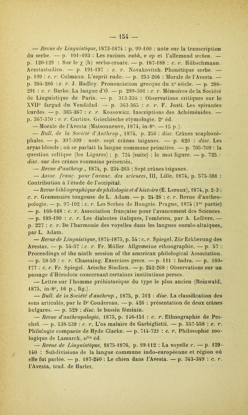 — Revue de Linguistique, 1873-1874 : p. 99-100 : note sur la transcription du serbe. — p. 101-103 : Les racines vabli, v ap et l’allemand iveben. — p. 120-129 : Sur le / (h) serbo-croate. — p. 187-188 : c. r. lïiibschmann. Avestastudien. — p. 191-197 : c. r. Novakovitch. Phonétique serbe. — p. 199 : c. r. Culmann. L’esprit rude. — p. 253-266 : Morale de l’Avesta. — p. 284-286 :c. r. J. Iladley. Prononciation grecque du xe siècle. — p. 286- 291 : c. r. Barbe. La langue d’O. — p. 299-301 : c. r. Mémoires de la Société de Linguistique de Paris. — p. 313-336 : Observations critiques sur le XVIIe fargad du Vendidad. — p. 363-365 : c. r. F. Justi. Les spirantes kurdes. — p. 365-367 : c. r. Kossowicz. Inscriptions des Achéménides. — р. 367-370 : c. r. Curtius. Griechische étymologie. 2e éd. — Morale de l’Avesta (Maisonneuve, 1874, in-8°. — 15 p.). — Bull, de la Société d’Anthrop., 1874, p. 356 : dise. Crânes scaphocé- phales. — p. 397-399 : note, sept crânes tsiganes. — p. 620 : dise. Les aryas blonds ; où se parlait la langue commune primitive. — p. 705-709 : la question celtique (les Ligures) ; p. 724 (suite) : le mot ligure. — p. 725 : dise, sur des crânes roumains présentés. — Revue d’anthrop., 1874, p. 234-265 : Sept crânes tsiganes. — Assoc. franc, pour Vavanc. des sciences, III, Lille, 1874, p. 575-581 : Contribution à 1 etude de l’occipital. — Revue bibliographique de philologie et d'histoire (E. Leroux), 1874, p.2-3 : с. r. Grammaire tongouse de L. Adam. — p. 24-26 : c. r. Revue d’anthro- pologie.— p. 97-102 : c. r. Les Serbes de Hongrie. Prague, 1874 (lro partie) — p. 166-168 : c. r. Association française pour l’avancement des Sciences. — p. 189-190 : c. r. Les dialectes italiques, l’ombrien, par A. Lefèvre. — p. 227 : c. r. De l’harmonie des voyelles dans les langues ouralo-altaïques, par L. Adam. — Revue de Linguistique, 1874-1875, p. 54 : c. r. Spiegel. Zür Erklærung des Avestas. — p. 54-57 : c. r. Fr. Millier. Allgemeine ethnographie. — p. 57 : Proceedings of the ninth session of the american philological Association. — p. 58-59 : c. r. Chassaing. Exercices grecs. — p. 111 : Indra. — p. 169- 177 : c. r. Fr. Spiegel. Arische Studien. — p. 242-268 : Observations sur un passage d’Hérodote concernant certaines institutions perses. —■ Lettre sur l’homme préhistorique du type le plus ancien (Reinwald, 1875, in-8°, 16 p., fig.). — Bull, de la Société d’anthrop., 1875, p. 312 : dise. La classification des sons articulés, par le Dr Coudereau. —p. 426 : présentation de deux crânes bulgares. — p. 529 : dise, le bassin féminin. — Revue d'anthropologie, 1875, p. 146-151 : c. r. Ethnographie de Pes- chel. — p. 538-539 : c. r. L’os malaire de Garbiglietti. — p. 557-558 : c. r. Philologie comparée de Hyde Clarke. — p. 714-721 : c. r. Philosophie zoo- logique de Lamarck, nlle éd. — Revue de Linguistique, 1875-1876, p. 99-112 : La voyelle r. — p. 129- 140 : Subdivisions de la langue commune indo-européenne et région où elle fut parlée. — p. 187-240 : Le chien dans l’Avesta. — p. 343-349 : c. r. l’Avesta, trad. de Harlez.