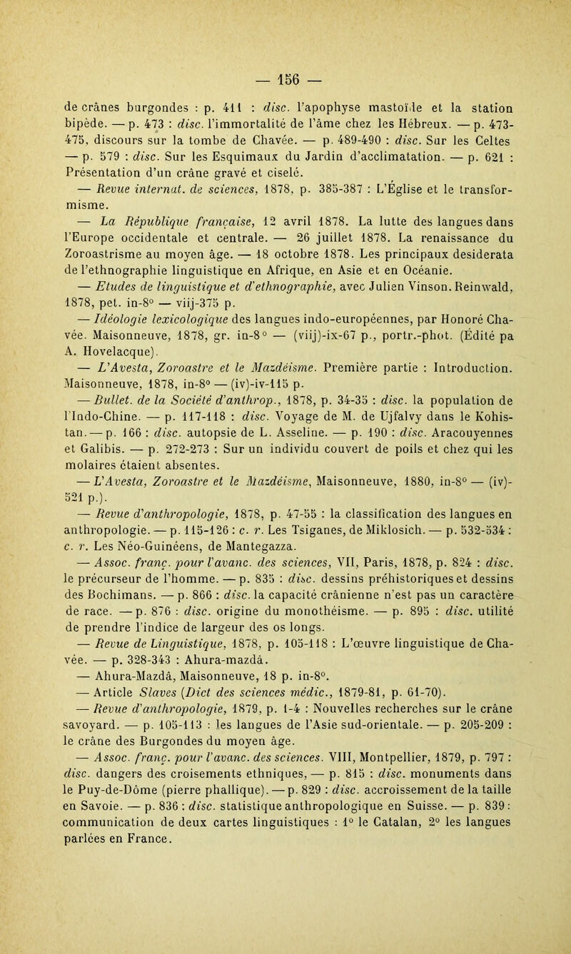 de crânes burgondes : p. 411 : dise, l’apophyse mastoïde et la station bipède. —p. 473 : dise, l’immortalité de l’âme chez les Hébreux. —p. 473- 475, discours sur la tombe de Chavée. — p. 489-490 : dise. Sur les Celtes — p. 579 : dise. Sur les Esquimaux du Jardin d’acclimatation. — p. 621 : Présentation d’un crâne gravé et ciselé. — Revue internat, de sciences, 1878, p. 385-387 : L’Église et le transfor- misme. — La République française, 12 avril 1878. La lutte des langues dans l’Europe occidentale et centrale. — 26 juillet 1878. La renaissance du Zoroastrisme au moyen âge. — 18 octobre 1878. Les principaux desiderata de l’ethnographie linguistique en Afrique, en Asie et en Océanie. — Etudes de linguistique et d'ethnographie, avec Julien Vinson. Reinwald, 1878, pet. in-8° — viij-375 p. — Idéologie lexicologique des langues indo-européennes, par Honoré Cha- vée. Maisonneuve, 1878, gr. in-8° — (viij)-ix-67 p., portr.-phot. (Édité pa A. Hovelacque). — L’Avesta, Zoroastre et le Mazdéisme. Première partie : Introduction. Maisonneuve, 1878, in-8° — (iv)-iv-l 15 p. — Bullet. de la Société d’anthrop., 1878, p. 34-35 : dise, la population de l lndo-Chine. — p. 117-118 : dise. Voyage de M. de Ujfalvy dans le Kohis- tan. — p. 166 : dise, autopsie de L. Asseline. — p. 190 : dise. Aracouyennes et Galibis. — p. 272-273 : Sur un individu couvert de poils et chez qui les molaires étaient absentes. — L'Avesta, Zoroastre et le Mazdéisme, Maisonneuve, 1880, in-8°— (iv)- 521 p.). — Revue d'anthropologie, 1878, p. 47-55 : la classification des langues en anthropologie. — p. 115-126 : c. r. Les Tsiganes, de Miklosich. — p. 532-534 : c. r. Les Néo-Guinéens, de Mantegazza. — Assoc. franc, pour l'avanc. des sciences, VII, Paris, 1878, p. 824 : dise. le précurseur de l’homme. — p. 835 : dise, dessins préhistoriques et dessins des Bochimans. — p. 866 : dise, la capacité crânienne n’est pas un caractère de race. —p. 876 : dise, origine du monothéisme. — p. 895 : dise, utilité de prendre l’indice de largeur des os longs. — Revue de Linguistique, 1878, p. 105-118 : L’œuvre linguistique de Cha- vée. — p. 328-343 : Ahura-mazdà. — Ahura-Mazdâ, Maisonneuve, 18 p. in-8°. — Article Slaves (Dict des sciences médic., 1879-81, p. 61-70). — Revue d'anthropologie, 1879, p. 1-4 : Nouvelles recherches sur le crâne savoyard. — p. 105-113 : les langues de l’Asie sud-orientale. — p. 205-209 : le crâne des Burgondes du moyen âge. — Assoc. franc, pour l’avanc. des sciences. VIII, Montpellier, 1879, p. 797 : dise, dangers des croisements ethniques,— p. 815 : dise, monuments dans le Puy-de-Dôme (pierre phallique). —- p. 829 : dise, accroissement de la taille en Savoie. — p. 836 : dise, statistique anthropologique en Suisse. — p. 839 : communication de deux cartes linguistiques : 1° le Catalan, 2° les langues parlées en France.