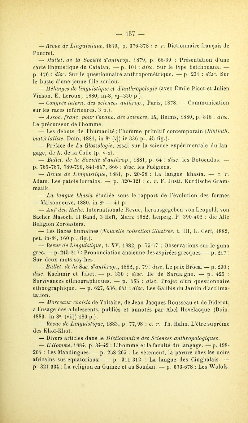 — Revue de Linguistique, 1879, p. 376-378 : c. r. Dictionnaire français de Pourret. — Bullet. de la Société d'anthrop. 1879, p. 68-69 : Présentation d’une carte linguistique du Catalan. — p. 101 : dise. Sur le type betchouana. — p. 176 : dise. Sur le questionnaire anthropométrique. — p. 231 : dise. Sur le buste d’une jeune fille zoulou. — Mélanges de linguistique et d'anthropologie (avec Émile Picot et Julien Vinson. E. Leroux, 1880, in-8, vj-330 p.). — Congrès inlern. des sciences anthrop., Paris, 1878. — Communication sur les races inférieures, 3 p.). — Assoc. franc, pour l'avanc. des sciences, IX, Reims, 1880, p. 818 : dise. Le précurseur de l'homme. — Les débuts de l'humanité; l’homme primitif contemporain (Biblioth. matérialiste, Doin, 1881, in-8ü (vj)-iv-336 p., 45 fig.). — Préface de La Glossologie, essai sur la science expérimentale du lan- gage, de A. de la Calle (p. v-x). — Bullet. de la Société d'anthrop., 1881, p. 64 : dise, les Botocudos. — p. 785-787, 789-790, 841-847, 866 : dise, les Fuégiens. — Revue de Linguistique, 1881, p. 20-58 : La langue khasia. — c. r. Adam. Les patois lorrains. — p. 320-321 ; c. r. F. Justi. Kurdische Gram- matik. — La langue khasia étudiée sous le rapport de l’évolution des formes — Maisonneuve, 1880, in-8ü — 41 p. — Auf den Hœhe, Internationale Revue, herausgegeben von Léopold, von Sacher Masoch. II Band, 3 Ileft, Mærz 1882. Leipzig. P. 390-402 ; die Alte Religion Zoroasters. — Les Races humaines (Nouvelle collection illustrée, t. III, L. Cerf, 1882, pet. in-8°, 160 p., fig.). — Revue de Linguistique, t. XV, 1882, p. 75-77 : Observations sur le guna grec. — p. 215-217 : Prononciation ancienne des aspirées grecques. — p. 217 : Sur deux mots scythes. — Bullet. de la Sac. d'anthrop., 1882, p. 79 : dise. Le prix Broca. — p. 290 ; dise. Kachmir et Tibet. — p. 330 ; dise. Ile de Sardaigne. — p. 425 : Survivances ethnographiques. — p. 455 ; dise. Projet d’un questionnaire ethnographique. —- p. 627, 636, 641 : dise. Les Galibis du Jardin d'acclima- tation. — Morceaux choisis de Voltaire, de Jean-Jacques Rousseau et de Diderot, à l’usage des adolescents, publiés et annotés par Abel Hovelacque (Doin, 1883. in-8°, (viij)-180 p.). — Revue de Linguistique, 1883, p. 77,98 ; c. r. Th. Hahn. L’être suprême des Khoï-Khoï. — Divers articles dans le Dictionnaire des Sciences anthropologiques. — L'Homme, 1884, p. 34-42 : L’homme et la faculté du langage. — p. 198- 204 : Les Mandingues. — p. 258-265 : Le vêtement, la parure chez les noirs africains sus-équatoriaux. — p. 311-312 : La langue des Cinghalais. — p. 321-334 : La religion en Guinée et au Soudan. -— p. 673-678 ; Les Wolofs.