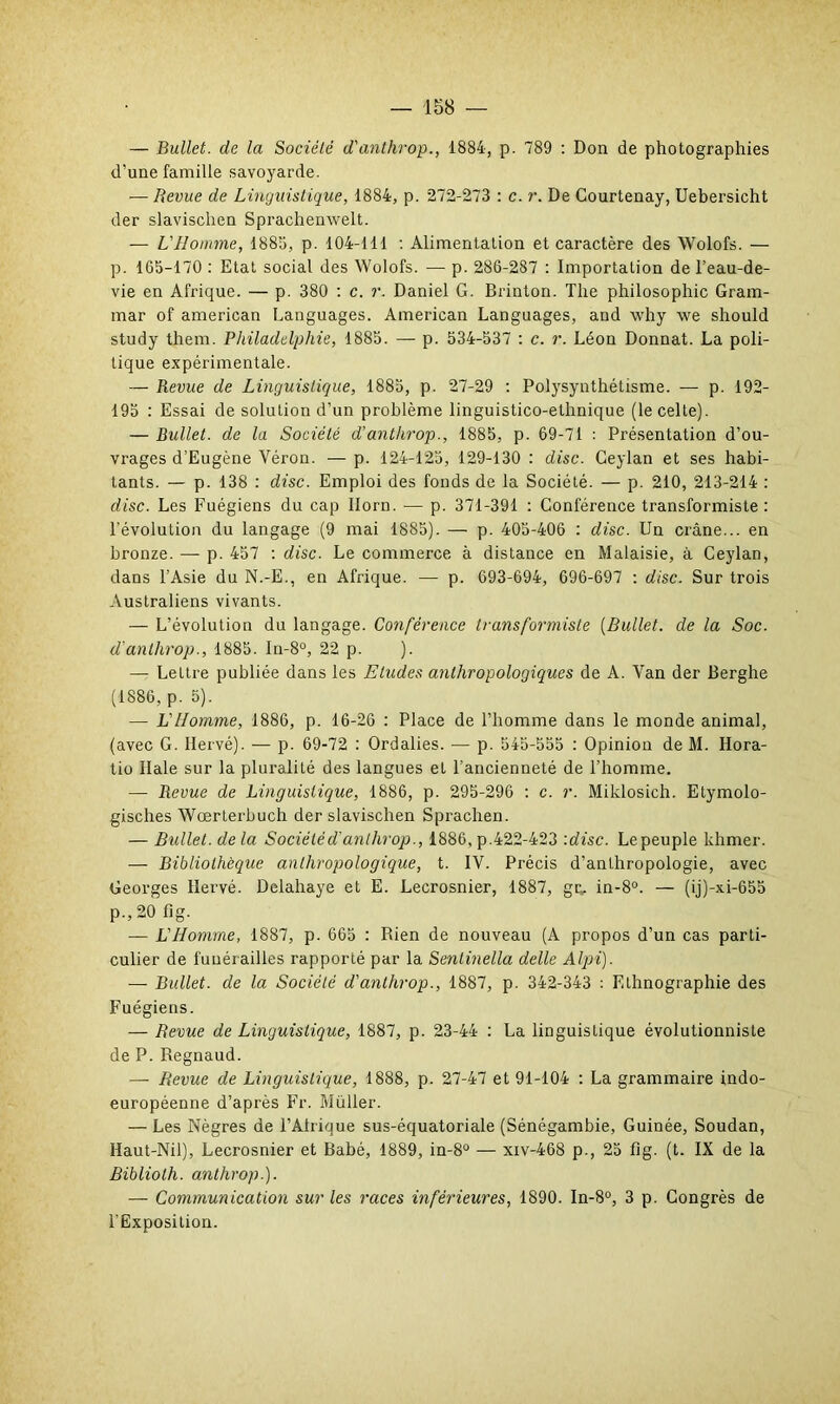 — Bullet. de la Société d'anthrop., 1884, p. 789 : Don de photographies d’une famille savoyarde. — Revue de Linguistique, 1884, p. 272-273 : c. r. De Courtenay, Uebersicht der slavischen Sprachenwelt. — L'Homme, 1885, p. 104-111 : Alimentation et caractère des Wolofs. — p. 165-170 : Etat social des Wolofs. — p. 286-287 : Importation de l’eau-de- vie en Afrique. — p. 380 : c. r. Daniel G. Brinton. The philosophie Gram- mar of american Languages. American Languages, and why we should study them. Philadelphie, 1885. — p. 534-537 : c. r. Léon Donnât. La poli- tique expérimentale. — Revue de Linguistique, 1885, p. 27-29 : Polysynthétisme. — p. 192- 195 : Essai de solution d’un problème linguistico-ethnique (le celte). — Bullet. de la Société d’anthrop., 1885, p. 69-71 : Présentation d’ou- vrages d’Eugène Véron. — p. 124-125, 129-130 : dise. Ceylan et ses habi- tants. — p. 138 : dise. Emploi des fonds de la Société. — p. 210, 213-214 : dise. Les Fuégiens du cap Ilorn. — p. 371-391 : Conférence transformiste: l'évolution du langage (9 mai 1885). — p. 405-406 : dise. Un crâne... en bronze. — p. 457 : dise. Le commerce à distance en Malaisie, à Ceylan, dans l’Asie du N.-E., en Afrique. — p. 693-694, 696-697 : dise. Sur trois Australiens vivants. — L’évolution du langage. Conférence transformiste (Bullet. de la Soc. d'anthrop., 1885. In-8°, 22 p. ). — Lettre publiée dans les Etudes anthropologiques de A. Van der Berghe (1886, p. 5). — L’Homme, 1886, p. 16-26 : Place de l’homme dans le monde animal, (avec G. Hervé). — p. 69-72 : Ordalies. — p. 545-555 : Opinion de M. Hora- tio Haie sur la pluralité des langues et l'ancienneté de l’homme. — Revue de Linguistique, 1886, p. 295-296 : c. r. Miklosich. Etymolo- gisches Wœrterbuch der slavischen Sprachen. — Bullet. de la Société d'anthrop., 1886, p.422-423 '.dise. Le peuple khmer. — Bibliothèque anthropologique, t. IV. Précis d’anthropologie, avec Georges Hervé. Delahaye et E. Lecrosnier, 1887, grs. in-8°. — (ij)-xi-655 p.,20 fig. — L'Homme, 1887, p. 665 : Rien de nouveau (A propos d’un cas parti- culier de funérailles rapporté par la Sentinella delle Alpi). — Bullet. de la Société d'anthrop., 1887, p. 342-343 : Ethnographie des Fuégiens. — Revue de Linguistique, 1887, p. 23-44 : La linguistique évolutionniste de P. Regnaud. — Revue de Linguistique, 1888, p. 27-47 et 91-104 : La grammaire indo- européenne d’après Fr. Müller. — Les Nègres de l’Alrique sus-équatoriale (Sénégambie, Guinée, Soudan, Haut-Nil), Lecrosnier et Babé, 1889, in-8° — xiv-468 p., 25 fig. (t. IX de la Bibliolh. anthrop.). — Communication sur les races inférieures, 1890. In-8°, 3 p. Congrès de l’Exposition.