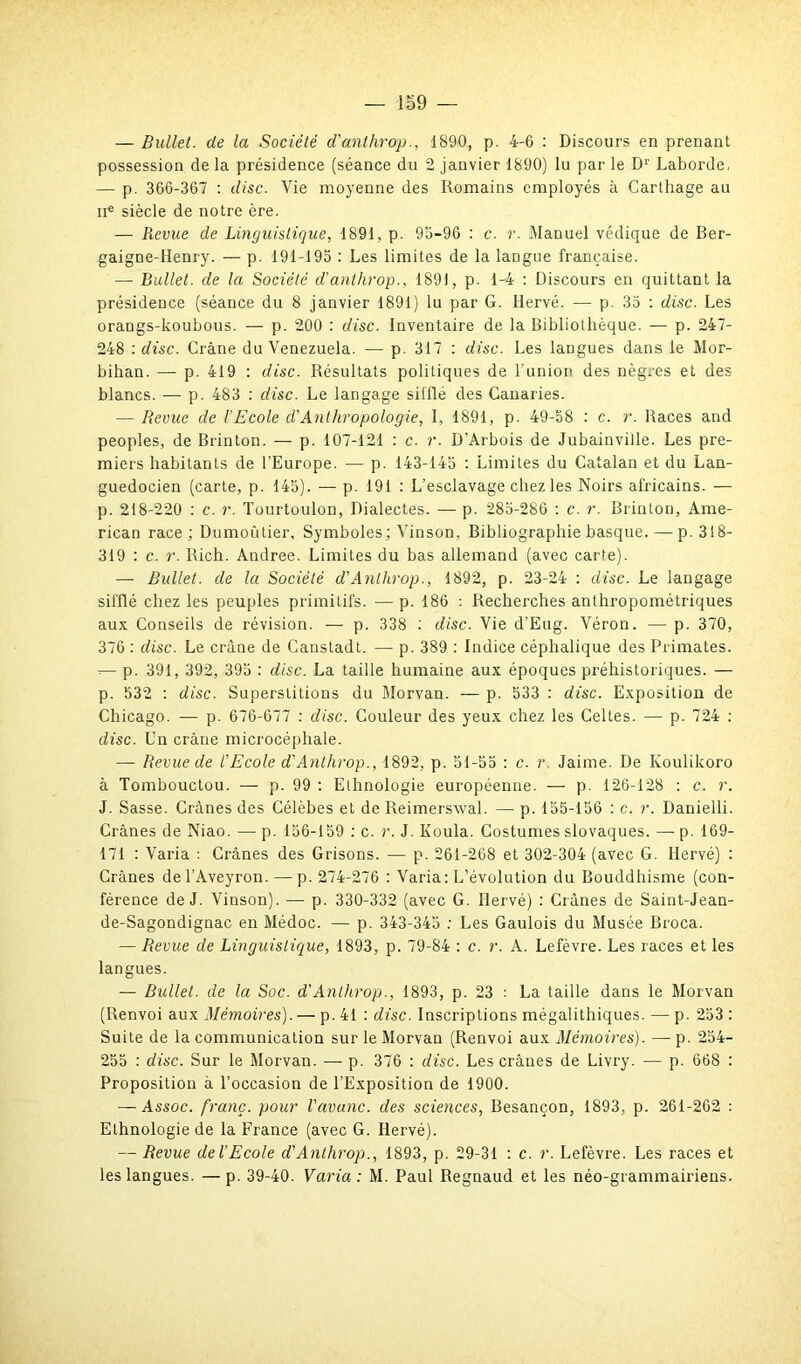 — Bullet. de la Société d'anthrop., 1890, p. 4-6 : Discours en prenant possession de la présidence (séance du 2 janvier 1890) lu par le Dr Laborde, — p. 366-367 : dise. Vie moyenne des Romains employés à Carthage au ne siècle de notre ère. — Revue de Linguistique, 1891, p. 95-96 : c. r. Manuel védique de Ber- gaigne-Henry. — p. 191-195 : Les limites de la langue française. — Bullet. de la Société d'anthrop., 1891, p. 1-4 : Discours en quittant la présidence (séance du 8 janvier 1891) lu par G. Hervé. — p. 35 : dise. Les orangs-koubous. — p. 200 : dise. Inventaire de la Bibliothèque. — p. 247- 248 : dise. Crâne du Venezuela. — p. 317 : dise. Les langues dans le Mor- bihan. — p. 419 : dise. Résultats politiques de l'union des nègres et des blancs. — p. 483 : dise. Le langage sifflé des Canaries. — Revue de l'Ecole d'Anthropologie, I, 1891, p. 49-58 : c. r. Races and peoples, de Brinton. — p. 107-121 : c. r. D’Arbois de Jubainviile. Les pre- miers habitants de l'Europe. — p. 143-145 : Limites du Catalan et du Lan- guedocien (carte, p. 145). — p. 191 : L’esclavage chez les Noirs africains. — p. 218-220 : c. r. Tourtoulon, Dialectes. — p. 283-286 : c. r. Brinton, Ame- rican race ; Dumoûtier, Symboles; Vinson. Bibliographie basque. — p. 318- 319 : c. r. Rich. Andree. Limites du bas allemand (avec carte). — Bullet. de la Société d'Anth.rop., 1892, p. 23-24 : dise. Le langage sifflé chez les peuples primitifs. —p. 186 : Recherches anthropométriques aux Conseils de révision. — p. 338 : dise. Vie d’Eug. Véron. — p. 370, 376 : dise. Le crâne de Canstadt. — p. 389 : Indice céphalique des Primates. -— p. 391, 392, 395 : dise. La taille humaine aux époques préhistoriques. — p. 532 : dise. Superstitions du Morvan. — p. 533 : dise. Exposition de Chicago. — p. 676-677 : dise. Couleur des yeux chez les Celtes. — p. 724 : dise. Un crâne microcéphale. —• Revue de l'Ecole d'Anthrop., 1892, p. 51-55 : c. r Jaime. De Koulikoro à Tombouctou. — p. 99 : Ethnologie européenne. — p. 126-128 : c. r. J. Sasse. Crânes des Célèbes et de Reimerswal. — p. 155-156 : c. r. Danielli. Crânes de Niao. — p. 156-159 : c. r. J. Koula. Costumes slovaques. — p. 169- 171 : Varia : Crânes des Grisons. — p. 261-268 et 302-304 (avec G. Hervé) : Crânes de l’Aveyron. — p. 274-276 : Varia: L’évolution du Bouddhisme (con- férence de J. Vinson). — p. 330-332 (avec G. Hervé) : Crânes de Saint-Jean- de-Sagondignac en Médoc. — p. 343-345 : Les Gaulois du Musée Broca. — Revue de Linguistique, 1893, p. 79-84 : c. r. A. Lefèvre. Les races et les langues. — Bullet. de la Soc. d'Anlhrop., 1893, p. 23 : La taille dans le Morvan (Renvoi aux Mémoires). — p. 41 : dise. Inscriptions mégalithiques. — p. 253 : Suite de la communication sur le Morvan (Renvoi aux Mémoires). — p. 254- 255 : dise. Sur le Morvan. — p. 376 : dise. Les crânes de Livry. — p. 668 : Proposition à l’occasion de l’Exposition de 1900. — Assoc. franc, pour l'avanc. des sciences, Besançon, 1893, p. 261-262 : Ethnologie de la France (avec G. Hervé). — Revue de l'Ecole d'Anthrop., 1893, p. 29-31 : c. r. Lefèvre. Les races et les langues. —p. 39-40. Varia: M. Paul Regnaud et les néo-grammairiens.