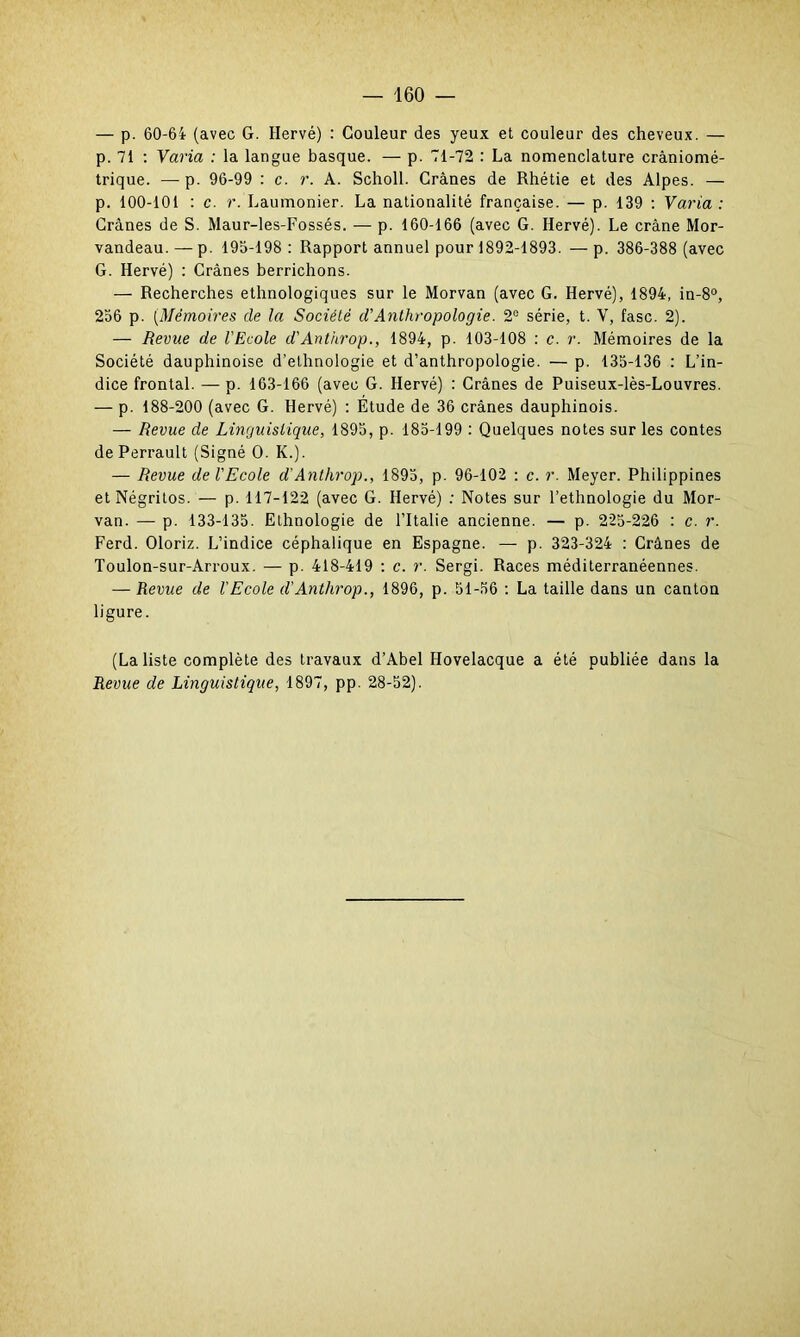 — p. 60-64 (avec G. Hervé) : Couleur des yeux et couleur des cheveux. — p. 71 : Varia : la langue basque. — p. 71-72 : La nomenclature crâniomé- trique. — p. 96-99 : c. r. A. Scholl. Crânes de Rhétie et des Alpes. — p. 100-101 : c. r. Laumonier. La nationalité française. — p. 139 : Varia: Crânes de S. Maur-les-Fossés. — p. 160-166 (avec G. Hervé). Le crâne Mor- vandeau. — p. 195-198 : Rapport annuel pour 1892-1893. — p. 386-388 (avec G. Hervé) : Crânes berrichons. — Recherches ethnologiques sur le Morvan (avec G. Hervé), 1894, in-8°, 256 p. (Mémoires de la Société d'Anthropologie. 2e série, t. Y, fasc. 2). — Revue de l'Ecole d'Anthrop., 1894, p. 103-108 : c. r. Mémoires de la Société dauphinoise d’ethnologie et d’anthropologie. — p. 135-136 : L’in- dice frontal. — p. 163-166 (avec G. Hervé) : Crânes de Puiseux-lès-Louvres. — p. 188-200 (avec G. Hervé) : Étude de 36 crânes dauphinois. — Revue de Linguistique, 1895, p. 185-199 : Quelques notes sur les contes de Perrault (Signé O. K.). — Revue de l'Ecole d’Anthrop., 1895, p. 96-102 : c. r. Meyer. Philippines etNégritos. — p. 117-122 (avec G. Hervé) : Notes sur l’ethnologie du Mor- van. — p. 133-135. Ethnologie de l’Italie ancienne. — p. 225-226 : c. r. Ferd. Oloriz. L’indice céphalique en Espagne. — p. 323-324 : Crânes de Toulon-sur-Arroux. — p. 418-419 : c. r. Sergi. Races méditerranéennes. — Revue de l'Ecole d'Anthrop., 1896, p. 51-56 : La taille dans un canton ligure. (La liste complète des travaux d’Abel Hovelacque a été publiée dans la Revue de Linguistique, 1897, pp. 28-52).