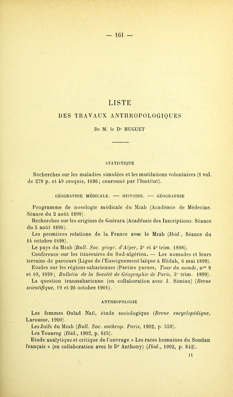 LISTE DES TRAVAUX ANTHROPOLOGIQUES De M. le D' HUGUET STATISTIQUE Recherches sur les maladies simulées et les mutilations volontaires (1 vol. de 279 p. et 49 croquis, 1896; couronné par l’Institut). GÉOGRAPHIE MÉDICALE. — HISTOIRE. — GÉOGRAPHIE Programme de nosologie médicale du Mzab (Académie de Médecine. Séance du 2 août 1898). Recherches sur les origines de Guérara (Académie des Inscriptions. Séance du 5 août 1898). Les premières relations de la France avec le Mzab (Ibid., Séance du 14 octobre 1898). Le pays du Mzab (Bull. Soc. géogr. d’Alger, 3e et 4e trim. 1898). Conférence sur les itinéraires du Sud-algérien. — Les nomades et leurs terrains de parcours (Ligue de l’Enseignement laïque à Blidah, 6 mai 1899). Etudes sur les régions sahariennes (Parties parues, Tour du monde, nos 9 et 10, 1899; Bulletin de la Société de Géographie de Paris, 3° trim. 1899). La question transsaharienne (en collaboration avec J. Simian) (Revue scientifique, 19 et 26 octobre 1901). ANTHROPOLOGIE Les femmes Oulad Naïl, étude sociologique (Revue encyclopédique, Larousse, 1900). Les Juifs du Mzab (Bull. Soc. anthrop. Paris, 1902, p. 559). Les Touareg (Ibid., 1902, p. 615). Etude analytique et critique de l’ouvrage « Les races humaines du Soudan français » (en collaboration avec le Dr Anthony) (Ibid., 1902, p. 842). 11