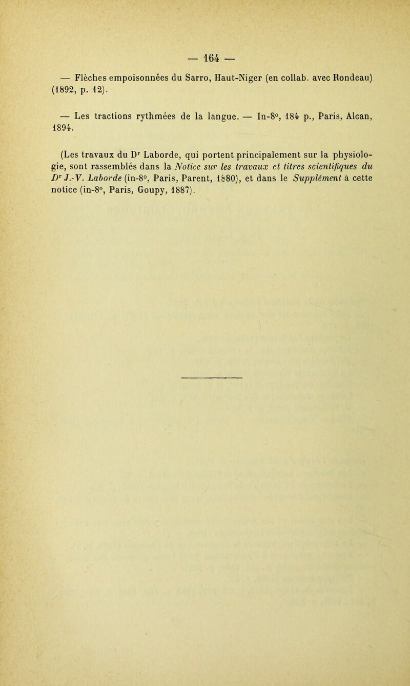 — Flèches empoisonnées du Sarro, Haut-Niger (en collab. avec Rondeau) (1892, p. 12). — Les tractions rythmées de la langue. — In-8°, 184 p., Paris, Alcan, 1894. (Les travaux du Dr Laborde, qui portent principalement sur la physiolo- gie, sont rassemblés dans la Notice sur les travaux et titres scientifiques du DT J.-V. Laborde (in-8°, Paris, Parent, 1880), et dans le Supplément à cette notice (in-8°, Paris, Goupy, 1887).