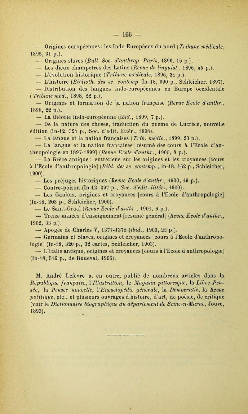 — Origines européennes; les Indo-Européens du nord (Tribune médicale, 1895, 31 p.). — Origines slaves (Bidl. Soc. d'anthrop. Paris, 1896, 16 p.). — Les dieux champêtres des Latins (Revue de linguist., 1896, 45 p.). — L’évolution historique (Tribune médicale, 1896, 31 p.)- — L'histoire (Biblioth. des sc. contemp. In-18, 690 p., Schleicher, 1897). — Distribution des langues indo-européennes en Europe occidentale ( Tribune méd., 1898, 22 p.). — Origines et formation de la nation française (Berne Ecole d’anthr., 1898, 22 p.). — La théorie indo-européenne (ibid., 1899, 7 p.). — De la nature des choses, traduction du poème de Lucrèce, nouvelle édition (In-12, 324 p., Soc. d’édit, littér., 1898). — La langue et la nation françaises (Trib. médic., 1899, 23 p.). — La langue et la nation françaises [résumé des cours à l’Ecole d’an- thropologie en 1897-1899] (Bevue Ecole d'anthr., 1900, 8 p.). — La Grèce antique ; entretiens sur les origines et les croyances [cours à l’Ecole d’anthropologie] (Bibl. des sc. contemp.; in-18, 462 p., Schleicher, 1900). — Les préjugés historiques (Revue Ecole d'anthr., 1900, 19 p.). — Contre-poison (In-12, 397 p., Soc. d’édit, littér., 1900). — Les Gaulois, origines et croyances [cours à l’Ecole d’anthropologie] (In-18, 203 p., Schleicher, 1900). — Le Saint-Graal (Revue Ecole d'anthr., 1901, 6 p.). — Treize années d’enseignement [résumé général] (Revue Ecole d'anthr., 1902, 33 p.). —- Apogée de Charles V, 1377-1378 [ibid., 1903, 22 p.). — Germains et Slaves, origines et croyances [cours à l’Ecole d’anthropo- logie] (In-18, 320 p., 32 cartes, Schleicher, 1903). — L’Italie antique, origines et croyances [cours à l’Ecole d’anthropologie] (In-18, 516 p., de Rudeval, 1905). M. André Lefèvre a, en outre, publié de nombreux articles dans la Bëpublique française, l'Illustration, le Magasin pittoresque, la Libre-Pen- sée, la Pensée nouvelle, VEncyclopédie générale, la Démocratie, la Revue politique, etc., et plusieurs ouvrages d’histoire, d’art, de poésie, de critique (voir le Dictionnaire biographique du département de Seine-et-Marne, Jouve, 1893).