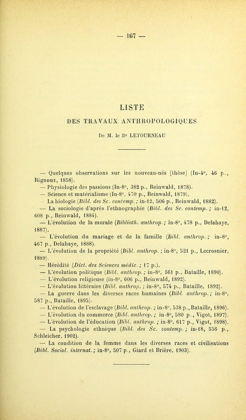 LISTE DES TRAVAUX ANTHROPOLOGIQUES De M. le Dr LETOURNEAU — Quelques observations sur les nouveau-nés [thèse] (In-4°, 46 p., Rignoux, 1858). — Physiologie des passions (In-8°, 382 p., Reinwald, 1878). — Science et matérialisme (In-8°, 470 p., Reinwald, 1879). - La biologie (Bibl. des Sc. contemp. ; in-12, 506 p., Reinwald, 1882). — La sociologie d’après l’ethnographie (Bibl. des Sc. contemp. ; in-12, 608 p., Reinwald, 1884). — L’évolution de la morale (Biblioth. anthrop.; in-8°, 478 p., Delahaye, 1887). — L’évolution du mariage et de la famille (Bibl. anthrop. ; in-8°, 467 p., Delahaye, 1888). — L’évolution de la propriété (Bibl. anthrop. ; in-8°, 521 p., Lecrosnier, 1889). — Hérédité (Dict. des Sciences médic. ; 17 p.). — L’évolution politique (Bibl. anthrop.; in-8°, 561 p., Bataille, 1890). — L’évolution religieuse (in-8°, 606 p., Reinwald, 1892). — L’évolution littéraire (Bibl. anthrop. ; in-8°, 574 p.. Bataille, 1892). — La guerre dans les diverses races humaines (Bibl. anthrop.; in-8°, 587 p., Bataille, 1895). — L’évolution de l’esclavage (Bibl. anthrop. ; in-8°, 538 p., Bataille, 1896). — L’évolution du commerce (Bibl. anthrop. ; in-8°, 580 p., Vigot, 1897). — L’évolution de l’éducation (Bibl. anthrop.; in-8°, 617 p., Vigot, 1898). — La psychologie ethnique (Bibl. des Sc. contemp. ; in-18, 556 p., Schleicher, 1902). — La condition de la femme dans les diverses races et civilisations (Bibl. Sociol. internat.; in-8°, 507 p., Giard et Brière, 1903).