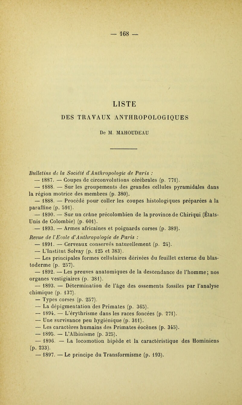 LISTE DES TRAVAUX ANTHROPOLOGIQUES De M. MAHOUDEAU Bulletins de la Société d’Anthropologie de Paris : — 1887. — Coupes de circonvolutions cérébrales (p. 771). — 1888. — Sur les groupements des grandes cellules pyramidales dans la région motrice des membres (p. 380). — 1888. — Procédé pour coller les coupes histologiques préparées à la paraffine (p. 391). — 1890. — Sur un crâne précolombien de laprovince.de Chiriqui (États- Unis de Colombie) (p. 601). — 1893. — Armes africaines et poignards corses (p. 389). Revue de l'Ecole d'Anthropologie de Paris : — 1891. — Cerveaux conservés naturellement (p. 24). — L’Institut Solvay (p. 125 et 383). — Les principales formes cellulaires dérivées du feuillet externe du blas- toderme (p. 257). — 1892. — Les preuves anatomiques de la descendance de l’homme; nos organes vestigiaires (p. 381). — 1893. — Détermination de l’âge des ossements fossiles par l’analyse chimique (p. 137). — Types corses (p. 257). — La dépigmentation des Primates (p. 365). — 1894. — L’érythrisme dans les races foncées (p. 271). — Une survivance peu hygiénique (p. 311). — Les caractères humains des Primates éocènes (p. 345). — 1895. — L’Albinisme (p. 325). — 1896. — La locomotion bipède et la caractéristique des Hominiens (p. 233). — 1897. — Le principe du Transformisme (p. 193).