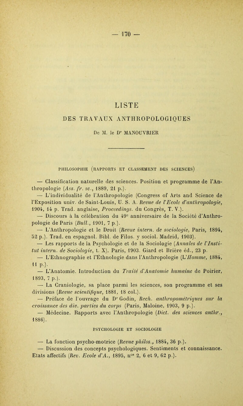 LISTE DES TRAVAUX ANTHROPOLOGIQUES De M. le Dr MANOUVRIER PHILOSOPHIE (RAPPORTS ET CLASSEMENT DES SCIENCES) — Classification naturelle des sciences. Position et programme de l’An- thropologie (Ass. fr. sc., 1889, 21 p.). — L’individualité de l’Anthropologie (Congress of Arts and Science de l’Exposition univ. de Saint-Louis, U. S. A. Revue de l'Ecole d'anthropologie, 1904, 14 p. Trad. anglaise, Proceedings. du Congrès, T. V.). — Discours à la célébration du 49e anniversaire de la Société d’Anthro- pologie de Paris [Bull., 1901, 7 p.). — L'Anthropologie et le Droit (Revue intern. de sociologie, Paris, 1894, 52 p.). Trad. en espagnol. Bibl. de Filos. y sociol. Madrid, 1903). — Les rapports de la Psychologie et de la Sociologie [Annales de l'Insti- tut intern. de Sociologie, t. X). Paris, 1903. Giard et Brière éd., 23 p. — L’Ethnographie et l’Ethnologie dans l’Anthropologie [L'Homme, 1884, 11 p.). — L’Anatomie. Introduction du Traité d'Anatomie humaine de Poirier, 1893, 7 p.). —- La Craniologie, sa place parmi les sciences, son programme et ses divisions [Revue scientifique, 1881, 18 col.). — Préface de l’ouvrage du D'Godin, Rech. anthropométriques sur la croissance des div. parties du corps (Paris, Maloine, 1903, 9 p.). — Médecine. Rapports avec l’Anthropologie (Bict. des sciences anthr., 1886). PSYCHOLOGIE ET SOCIOLOGIE — La fonction psycho-motrice [Revue philos., 1884, 36 p.). — Discussion des concepts psychologiques. Sentiments et connaissance. Etats affectifs [Rev. Ecole d'A., 1895, nûs 2, 6 et 9, 62 p.).