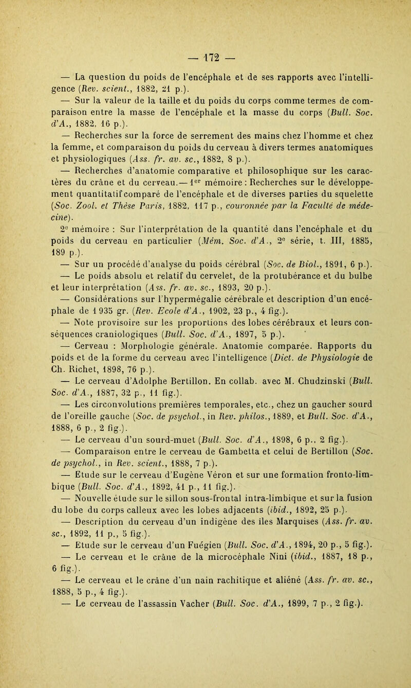 — La question du poids de l’encéphale et de ses rapports avec l’intelli- gence (Rev. scient., 1882, 21 p.). — Sur la valeur de la taille et du poids du corps comme termes de com- paraison entre la masse de l’encéphale et la masse du corps (Bull. Soc. (VA., 1882, 16 p.). — Recherches sur la force de serrement des mains chez l'homme et chez la femme, et comparaison du poids du cerveau à divers termes anatomiques et physiologiques (Ass. fr. av. sc., 1882, 8 p.). — Recherches d’anatomie comparative et philosophique sur les carac- tères du crâne et du cerveau.— 1er mémoire: Recherches sur le développe- ment quantitatif comparé de l’encéphale et de diverses parties du squelette (Soc. Zool. et Thèse Paris, 1882, 117 p., couronnée par la Faculté de méde- cine). 2e mémoire : Sur l’interprétation de la quantité dans l’encéphale et du poids du cerveau en particulier (Mém. Soc. d’A., 2e série, t. III, 1885, 189 p.). — Sur un procédé d’analyse du poids cérébral (Soc. de Biol., 1891, 6 p.). — Le poids absolu et relatif du cervelet, de la protubérance et du bulbe et leur interprétation (dvs. fr. av. sc., 1893, 20 p.). — Considérations sur l'hypermégalie cérébrale et description d’un encé- phale de 1 935 gr. (Rev. Ecole d’A., 1902, 23 p., 4 fig.). — Note provisoire sur les proportions des lobes cérébraux et leurs con- séquences craniologiques (Bull. Soc. d'A., 1897, 5 p.). — Cerveau : Morphologie générale. Anatomie comparée. Rapports du poids et de la forme du cerveau avec l’intelligence (Dict. de Physiologie de Ch. Richet, 1898, 76 p ). — Le cerveau d’Adolphe Rertillon. En collab. avec M. Chudzinski (Bull. Soc. d’A., 1887, 32 p., 11 fig.). — Les circonvolutions premières temporales, etc., chez un gaucher sourd de l’oreille gauche (Soc. de psychol., in Rev. philos., 1889, et Bull. Soc. d'A., 1888, 6 p., 2 fig-). — Le cerveau d’un sourd-muet (Bull. Soc. d'A., 1898, 6 p., 2 fig.). —- Comparaison entre le cerveau de Gambetta et celui de Bertillon (Soc. de psychol., in Rev. scient., 1888, 7 p.). — Etude sur le cerveau d’Eugène Véron et sur une formation fronto-lim- bique (Bull. Soc. d'A., 1892, 41 p., 11 fig.). — Nouvelle étude sur le sillon sous-frontal intra-limbique et sur la fusion du lobe du corps calleux avec les lobes adjacents (ibid., 1892, 25 p.). — Description du cerveau d’un indigène des iles Marquises (Ass. fr. av. sc., 1892, 11 p., 5 fig.). — Etude sur le cerveau d’un Fuégien (Bull. Soc. d'A., 1894, 20 p., 5 fig.). — Le cerveau et le crâne de la microcéphale Nini (ibid., 1887, 18 p., 6 fig.). — Le cerveau et le crâne d’un nain rachitique et aliéné (Ass. fr. av. sc., 1888, 5 p., 4 fig.). — Le cerveau de l’assassin Vacher (Bull. Soc. d'A., 1899, 7 p., 2 fig.).