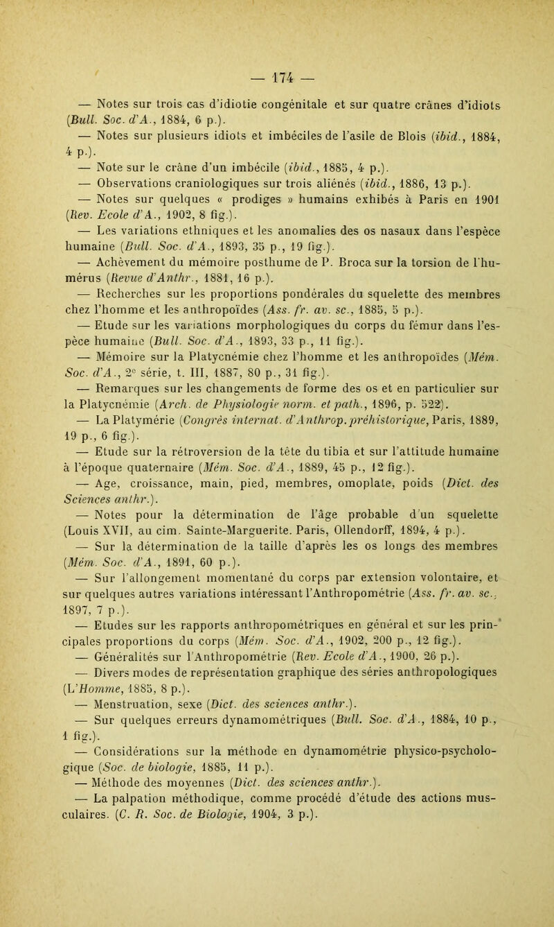 — Notes sur trois cas d’idiotie congénitale et sur quatre crânes d’idiots (Bull. Soc. d'A., 1884, 6 p.). — Notes sur plusieurs idiots et imbéciles de l’asile de Blois (ibid., 1884, 4 p.). — Note sur le crâne d’un imbécile (ibid., 1885, 4 p.). — Observations craniologiques sur trois aliénés (ibid., 1886, 13 p.). — Notes sur quelques « prodiges » humains exhibés à Paris en 1901 (Ilev. Ecole d’A., 1902, 8 fi g.). — Les variations ethniques et les anomalies des os nasaux dans l’espèce humaine (Bull. Soc. d'A., 1893, 35 p., 19 fig.). — Achèvement du mémoire posthume de P. Broca sur la torsion de l'hu- mérus (Revue d'Anthr., 1881, 16 p.). — Recherches sur les proportions pondérales du squelette des membres chez l’homme et les anthropoïdes (Ass. fr. av. sc., 1885, 5 p.). — Etude sur les variations morphologiques du corps du fémur dans l’es- pèce humaine (Bull. Soc. d'A., 1893, 33 p., 11 fl g.). — Mémoire sur la Platycnémie chez l’homme et les anthropoïdes (Mèm. Soc. d'A., 2° série, t. III, 1887, 80 p., 31 fig.). — Remarques sur les changements de forme des os et en particulier sur la Platycnémie (Avch. de Physiologie norm. etpath., 1896, p. 522). — La Platymérie (Congrès internat. d’Anlhrop.préhistorique, Paris, 1889, 19 p., 6 fig.). — Etude sur la rétroversion de la tête du tibia et sur l’attitude humaine à l’époque quaternaire (Mèm. Soc. d’A., 1889, 45 p., 12 fig.). — Age, croissance, main, pied, membres, omoplate, poids (Dict. des Sciences anthr.). — Notes pour la détermination de l’âge probable d’un squelette (Louis XVII, au cim. Sainte-Marguerite. Paris, Ollendorff, 1894, 4 p.). — Sur la détermination de la taille d’après les os longs des membres (Mém. Soc. d’A., 1891, 60 p.). — Sur l’allongement momentané du corps par extension volontaire, et sur quelques autres variations intéressant l’Anthropométrie (Ass. fr. av. sc., 1897, 7 p.). — Etudes sur les rapports anthropométriques en général et sur les prin- cipales proportions du corps (Mém. Soc. d’A., 1902, 200 p., 12 fig.). — Généralités sur l’Anthropométrie (Rev. Ecole d’A., 1900, 26 p.). — Divers modes de représentation graphique des séries anthropologiques (L’Homme, 1885, 8 p.). — Menstruation, sexe (Dict. des sciences anthr.). — Sur quelques erreurs dynamométriques (Bull. Soc. d'A., 1884, 10 p., 1 fig.). — Considérations sur la méthode en dynamométrie physico-psycholo- gique (Soc. de biologie, 1885, 11 p.). — Méthode des moyennes (Dict. des sciences anthr.). — La palpation méthodique, comme procédé d’étude des actions mus- culaires. (C. R. Soc. de Biologie, 1904, 3 p.).