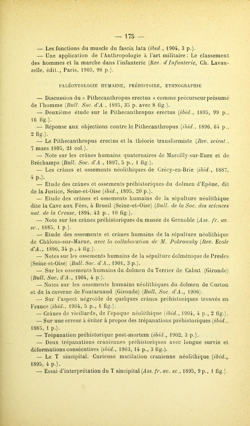 — Les fonctions du muscle du fascia lata (ibid., {904, 3 p.). — Une application de l’Anthropologie à l’art militaire : Le classement des hommes et la marche dans l’infanterie (Rev. d'Infanterie, Ch. Lavau- zelle, édit., Paris, 1903, 98 p.). PALÉONTOLOGIE HUMAINE, PRÉHISTOIRE, ETHNOGRAPHIE — Discussion du « Pithecanthropus erectus » comme précurseur présumé de l’homme (Bull. Soc. d'A., 1895, 35 p. avec 8 fig.). — Deuxième étude sur le Pithecanthropus erectus (ibid., 1895, 99 p.,. 16 fig.). — Réponse aux objections contre le Pithecanthropus (ibid., 1896, 64 p., 2 fig.). — Le Pithecanthropus erectus et la théorie transformiste (Rev. scient.. 1 mars 1895, 21 col.). — Note sur les crânes humains quaternaires de Marcilly-sur-Eure et de Bréchamps (Bull. Soc. d’A., 1897, 5 p., 1 fig ). — Les crânes et ossements néolithiques de Crécy-en-Brie (ibid., 1887, 4 p.). — Etude des crânes et ossements préhistoriques du dolmen d’Epône. dit de la Justice, Seine-et-Oise (ibid., 1895, 20 p.). — Etude des crânes et ossements humains de la sépulture néolithique dite la Cave aux Fées, à Brueil (Seine-et-Oise) (Bull, de la Soc. des sciences nat. de la Creuse, 1894, 43 p., 10 fig.). — Note sur les crânes préhistoriques du musée de Grenoble (Ass. fr. av. sc., 1885, 1 p.). — Etude des ossements et crânes humains de la sépulture néolithique de Châlons-sur-Marne, avec la collaboration de M. Pokrowsky (Rev. Ecole d’A., 1896, 34 p., 4 fig.). — Notes sur les ossements humains de la sépulture dolménique de Presles (Seine-et-Oise) (Bull. Soc. d'A., 1901, 3 p.). — Sur les ossements humains du dolmen du Terrier de Cabut (Gironde) (Bull. Soc. d’A., 1904, 4 p.). — Notes sur les ossements humains néolithiques du dolmen de Curton et de la caverne de Fontarnaud (Gironde) (Bull. Soc. d'A., 1906). — Sur l’aspect négroïde de quelques crânes préhistoriques trouvés en France (ibid., 1904, 5 p., 1 fig.). — Crânes de vieillards, de l’époque néolithique (ibid., 1904, 4 p., 2 fig.). — Sur une erreur à éviter à propos des trépanations préhistoriques (ibid., 1885, 1 p.). — Trépanation préhistorique post-mortem (ibid., 1902, 3 p.). — Deux trépanations crâniennes préhistoriques avec longue survie et déformations consécutives (ibid., 1903, 14 p., 3 fig.). — Le T sincipital. Curieuse mutilation crânienne néolithique (ibid., 1895, 4 p.). — Essai d’interprétation du T sincipital (dss. fr. av. sc., 1895, 9 p., 1 fig.).