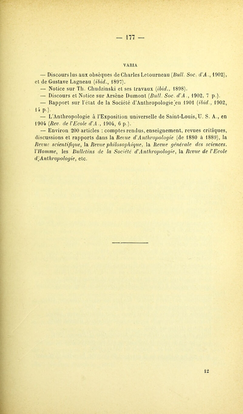 VARIA — Discourslus aux obsèques de Charles Letourneau {Bull. Soc. d'A., 1902), et de Gustave Lagneau (ibid., 1897). — Notice sur Th. Chudzinski et ses travaux {ibid., 1898). — Discours et Notice sur Arsène Dumont {Bull. Soc. d'A., 1902, 7 p.). — Rapport sur l'état de la Société d'Anthropologie)en 1901 {ibid., 1902, il p.). — L'Anthropologie à l’Exposition universelle de Saint-Louis, U. S. A., en 1904 {Rev. de l'Ecole d'A., 1904, 6 p.). — Environ 200 articles : comptes rendus, enseignement, revues critiques, discussions et rapports dans la Revue d'Anthropologie (de 1880 à 1889), la Revue scientifique, la Revue philosophique, la Revue générale des sciences, l'Homme, les Bulletins de la Société d'Anthropologie, la Revue de l'Ecole d[Anlhropologie, etc. 12