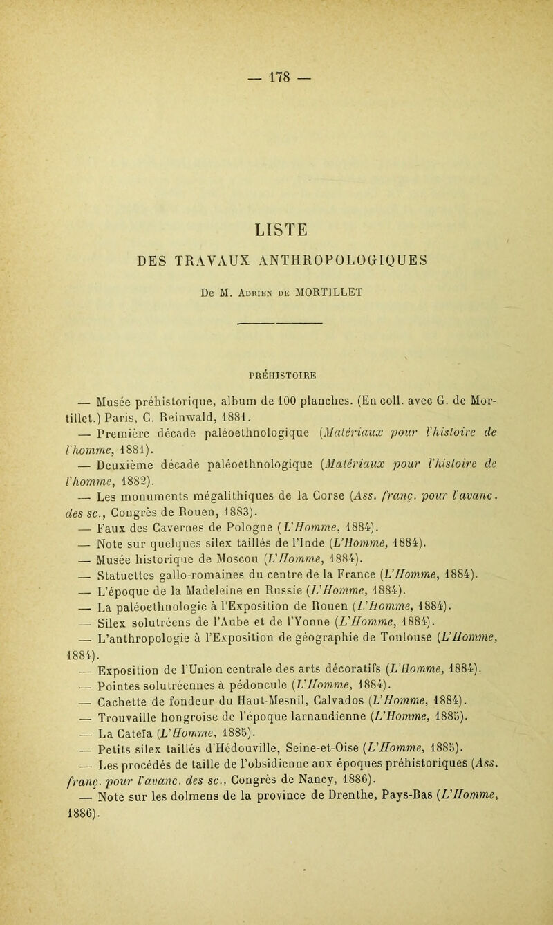 LISTE DES TRAVAUX ANTHROPOLOGIQUES De M. Adrien de MORT1LLET PRÉHISTOIRE — Musée préhistorique, album de 100 planches. (En coll. avec G. de Mor- tillet.) Paris, C. Reinwald, 1881. — Première décade paléoethnologique (Matériaux pour l'histoire de l'homme, 1881). — Deuxième décade paléoethnologique (Matériaux pour l’histoire de l'homme, 1882). — Les monuments mégalithiques de la Corse (Ass. franc, pour l'avanc. des sc., Congrès de Rouen, 1883). — Faux des Cavernes de Pologne (VHomme, 1884). — Note sur quelques silex taillés de l’Inde (L’Homme, 1884). — Musée historique de Moscou (L'IIomme, 1884). — Statuettes gallo-romaines du centre de la France (L’Homme, 1884). — L’époque de la Madeleine en Russie (L'Homme, 1884). — La paléoethnologie à l’Exposition de Rouen (L.'Iiomme, 1884). — Silex solutréens de l’Aube et de l’Yonne (L'Homme, 1884). — L’anthropologie à l’Exposition de géographie de Toulouse (L’Homme, 1884). — Exposition de l’Union centrale des arts décoratifs (L’homme, 1884). — Pointes solutréennes à pédoncule (L'Homme, 1884). — Cachette de fondeur du Ilaut-Mesnil, Calvados (L'Homme, 1884). — Trouvaille hongroise de l’époque larnaudienne (L’Homme, 1885). -— La Cateïa (L'Homme, 1885). — Petits silex taillés d’Hédouville, Seine-et-Oise (L'Homme, 1885). Les procédés de taille de l’obsidienne aux époques préhistoriques (Ass. franc, pour l'avanc. des sc., Congrès de Nancy, 1886). — Note sur les dolmens de la province de Drenthe, Pays-Bas (L'Homme, 1886).