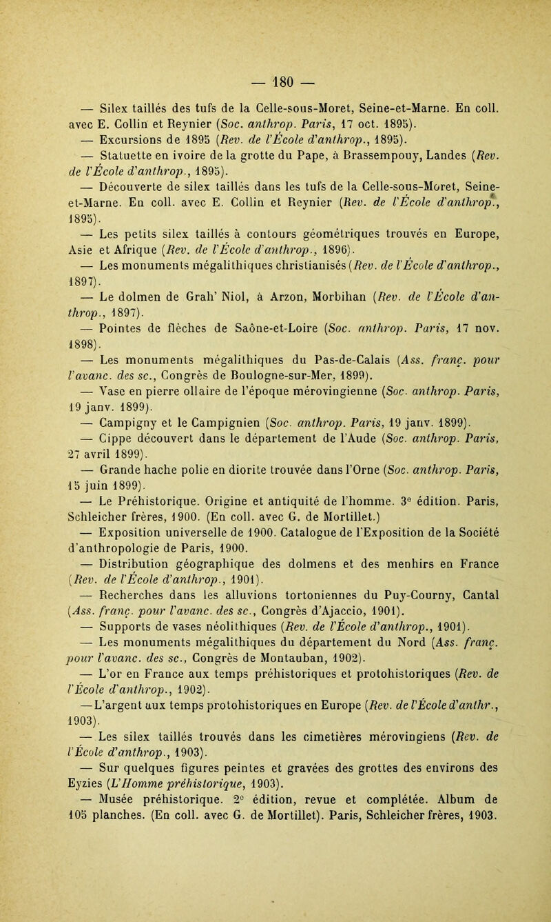 — Silex taillés des tufs de la Celle-sous-Moret, Seine-et-Marne. En coll. avec E. Collin et Reynier (Soc. anthrop. Paris, 17 oct. 1895). — Excursions de 1895 (Rev. de l’École d'anthrop., 1895). — Statuette en ivoire de la grotte du Pape, à Brassempouy, Landes (Rev. de l'École d'anthrop., 1895). — Découverte de silex taillés dans les tufs de la Celle-sous-Moret, Seine- et-Marne. En coll. avec E. Collin et Reynier (Rev. de l'École d'anthrop., 1895). — Les petits silex taillés à contours géométriques trouvés en Europe, Asie et Afrique (Rev. de VÉcole d'anthrop., 1896). — Les monuments mégalithiques christianisés (Rev. de l'École d'anthrop., 1897) . — Le dolmen de Grah’ Niol, à Arzon, Morbihan (Rev. de l’Ecole d'an- throp., 1897). — Pointes de flèches de Saône-et-Loire (Soc. anthrop. Paris, 17 nov. 1898) . — Les monuments mégalithiques du Pas-de-Calais (Ass. franc, pour l’avanc. des sc., Congrès de Boulogne-sur-Mer, 1899). — Yase en pierre ollaire de l’époque mérovingienne (Soc. anthrop. Paris, 19 janv. 1899). — Campigny et le Campignien (Soc. anthrop. Paris, 19 janv. 1899). — Cippe découvert dans le département de l'Aude (Soc. anthrop. Paris, 27 avril 1899). — Grande hache polie en diorite trouvée dans l’Orne (Soc. anthrop. Paris, 15 juin 1899). — Le Préhistorique. Origine et antiquité de l’homme. 30 édition. Paris, Schleicher frères, 1900. (En coll. avec G. de Morlillet.) — Exposition universelle de 1900. Catalogue de l'Exposition de la Société d’anthropologie de Paris, 1900. — Distribution géographique des dolmens et des menhirs en France (Rev. de l'École d’anthrop., 1901). — Recherches dans les alluvions tortoniennes du Puy-Courny, Cantal (Ass. franc, pour Pavane, des sc., Congrès d’Ajaccio, 1901). — Supports de vases néolithiques (Rev. de l'École d'anthrop., 1901). — Les monuments mégalithiques du département du Nord (Ass. franc, pour Pavane, des sc., Congrès de Montauban, 1902). — L’or en France aux temps préhistoriques et protohistoriques (Rev. de l'École d'anthrop., 1902). — L’argent aux temps protohistoriques en Europe (Rev. de l'École d'anthr., 1903). — Les silex taillés trouvés dans les cimetières mérovingiens (Rev. de P École d'anthrop., 1903). — Sur quelques figures peintes et gravées des grottes des environs des Eyzies (L’Homme préhistorique, 1903). — Musée préhistorique. 2° édition, revue et complétée. Album de 105 planches. (En coll. avec G. de Mortillet). Paris, Schleicher frères, 1903.