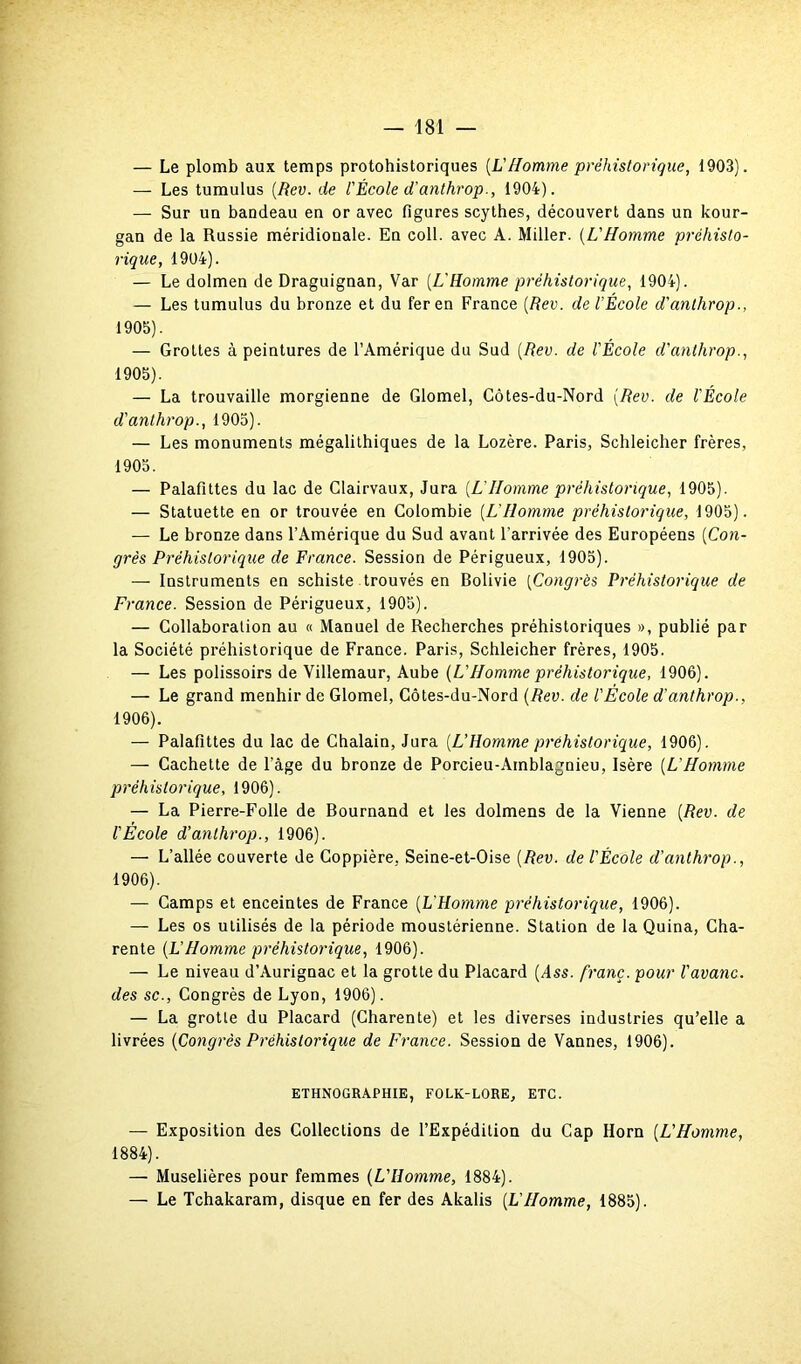 — Le plomb aux temps protohistoriques [VHomme préhistorique, 1903). — Les tumulus [Rev. de l'École d'anthrop., 1904). — Sur uu bandeau en or avec figures scythes, découvert dans un kour- gan de la Russie méridionale. En coll. avec A. Miller. (L'Homme préhisto- rique, 1904). — Le dolmen de Draguignan, Var (L'Homme préhistorique, 1904). — Les tumulus du bronze et du fer en France {Rev. de l'École d'anthrop., 1905). — Grottes à peintures de l’Amérique du Sud {Rev. de l'École d'anthrop., 1905) . — La trouvaille morgienne de Glomel, Côtes-du-Nord {Rev. de l'École d'anthrop., 1905). — Les monuments mégalithiques de la Lozère. Paris, Schleicher frères, 1905. — Palafittes du lac de Clairvaux, Jura {L~Homme préhistorique, 1905). — Statuette en or trouvée en Colombie {L'Homme préhistorique, 1905). — Le bronze dans l’Amérique du Sud avant l'arrivée des Européens {Con- grès Préhistorique de France. Session de Périgueux, 1905). — Instruments en schiste trouvés en Bolivie {Congrès Préhistorique de France. Session de Périgueux, 1905). — Collaboration au « Manuel de Recherches préhistoriques », publié par la Société préhistorique de France. Paris, Schleicher frères, 1905. — Les polissoirs de Villemaur, Aube (L’Homme préhistorique, 1906). — Le grand menhir de Glomel, Côtes-du-Nord {Rev. de l'École d’anthrop., 1906) . — Palafittes du lac de Chalain, Jura {L’Homme préhistorique, 1906). — Cachette de l’âge du bronze de Porcieu-Amblagnieu, Isère {L’Homme préhistorique, 1906). — La Pierre-Folle de Bournand et les dolmens de la Vienne {Rev. de l'École d’anthrop., 1906). — L’allée couverte de Coppière, Seine-et-Oise {Rev. de l'École d'anthrop., 1906). — Camps et enceintes de France (L'Homme préhistorique, 1906). — Les os utilisés de la période moustérienne. Station de la Quina, Cha- rente {L’Homme préhistorique, 1906). — Le niveau d’Aurignac et la grotte du Placard {Ass. franc, pour l'avanc. des sc., Congrès de Lyon, 1906). — La grotte du Placard (Charente) et les diverses industries qu’elle a livrées {Congrès Préhistorique de France. Session de Vannes, 1906). ETHNOGRAPHIE, FOLK-LORE, ETC. — Exposition des Collections de l’Expédition du Cap Horn {L'Homme, 1884). — Muselières pour femmes (L'Homme, 1884). —- Le Tchakaram, disque en fer des Akalis {L'Homme, 1885).