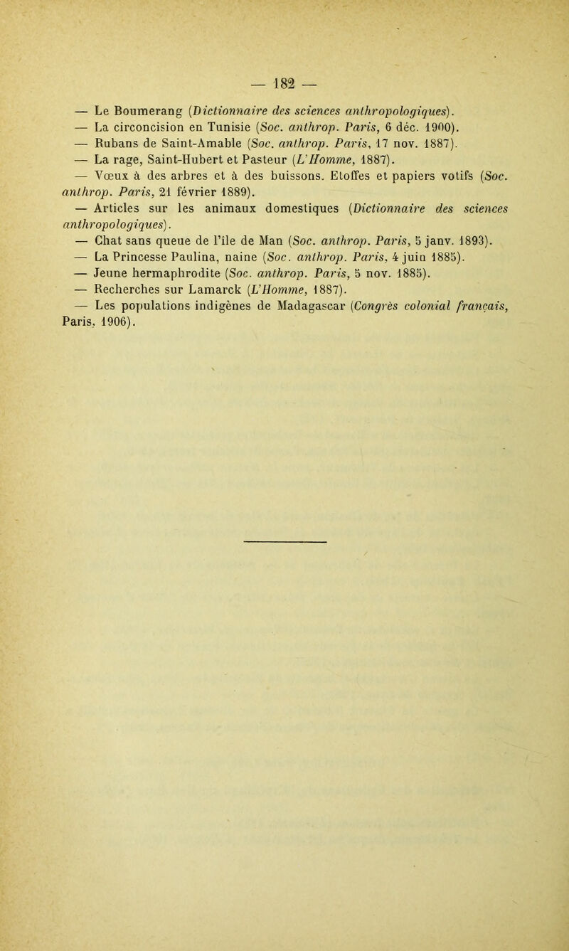 — Le Boumerang (.Dictionnaire des sciences anthropologiques). — La circoncision en Tunisie (Soc. anthrop. Paris, 6 déc. 1900). — Rubans de Saint-Amable (Soc. anthrop. Paris, 17 nov. 1887). — La rage, Saint-Hubert et Pasteur (L'Homme, 1887). — Vœux à des arbres et à des buissons. Etoffes et papiers votifs (Soc. anthrop. Paris, 21 février 1889). — Articles sur les animaux domestiques (Dictionnaire des sciences anthropologiques). — Chat sans queue de l’île de Man (Soc. anthrop. Paris, 5 janv. 1893). — La Princesse Paulina, naine (Soc. anthrop. Paris, 4 juin 1885). — Jeune hermaphrodite (Soc. anthrop. Paris, 5 nov. 1885). — Recherches sur Lamarck (L’Homme, 1887). — Les populations indigènes de Madagascar (Congrès colonial français, Paris, 1906).