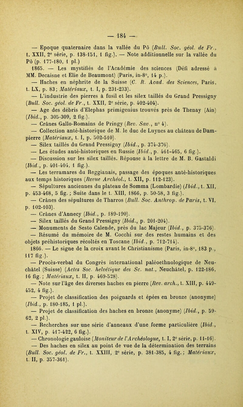 — Epoque quaternaire dans la vallée du Pô [Bull. Soc. géol. de Fr., t. XXII, 2e série, p. 138-151, 1 fig.). — Note additionnelle sur la vallée du Pô (p. 177-180, 1 pl.) 1865. — Les mystifiés de l’Académie des sciences (Défi adressé à MM. Decaisne et Elie de Beaumont) (Paris, in-8°, 14 p.). — Haches en néphrite de la Suisse (C. R. Acad, des Sciences, Paris, t. LX, p. 83; Matériaux, t. I, p. 231-233). — L’industrie des pierres à fusil et les silex taillés du Grand Pressigny (Bull. Soc. géol. de Fr., t. XXII, 2° série, p. 402-404). — Age des débris d’Elephas primigenius trouvés près de Thenay (Ain) (Ibid., p. 305-309, 2 fig.). — Crânes Gallo-Romains de Pringy (Rev. Sav., n° 4). — Collection anté-historique de M. le duc de Luynes au château de Dam- pierre (Matériaux, t. I, p. 502-510). — Silex taillés du Grand Pressigny (Ibid., p. 374-376). — Les études anté-historiques en Russie (Ibid., p. 461-465, 6 fig.). — Discussion sur les silex taillés. Réponse à la lettre de M. B. Gastaldi (Ibid., p. 401-401, 1 fig.). — Les terramares du Reggianais, passage des époques anté-historiques aux temps historiques (Revue Archéol., t. XII, p. 112-123). — Sépultures anciennes du plateau de Somma (Lombardie) (Ibid., t. XII, p. 453-468, 5 fig. ; Suite dans le t. XIII, 1866, p. 50-58, 3 fig.). — Crânes des sépultures de Tharros (Bull. Soc. Anthrop. de Paris, t. VI, p. 102-103). — Crânes d’Annecy (Ibid., p. 189-190). — Silex taillés du Grand Pressigny (Ibid., p. 201-204). — Monuments de Sesto Calende, près du lac Majeur (Ibid., p. 375-376). — Résumé du mémoire de M. Gocchi sur des restes humains et des objets préhistoriques récoltés en Toscane (Ibid., p. 712-714). 1866. — Le signe de la croix avant le Christianisme (Paris, in-8û, 183 p., 117 fig.). — Procès-verbal du Congrès international paléoethnologique de Neu- châtel (Suisse) (Actes Soc. helvétique des Sc. nat., Neuchâtel, p. 122-186, 16 fig.; Matériaux, t. II, p. 469-528). — Note sur l’âge des diverses haches en pierre (Rev. arch., t. XIII, p. 449- 452, 4 fig.). — Projet de classification des poignards et épées en bronze (anonyme) (Ibid., p. 180-185, 1 pl ). — Projet de classification des haches en bronze (anonyme) (Ibid., p. 59- 62, 2 pl.). — Recherches sur une série d’anneaux d’une forme particulière (Ibid., t. XIV, p. 417-422, 6 fig.). — Chronologie gauloise (Moniteur de VArchéologue, t. I, 2e série, p. 11-16). — Des haches en silex au point de vue de la détermination des terrains (Bull. Soc. géol. de Fr., t. XXIII, 2e série, p. 381-385, 4 fig.; Matériaux, t. II, p. 357-361).