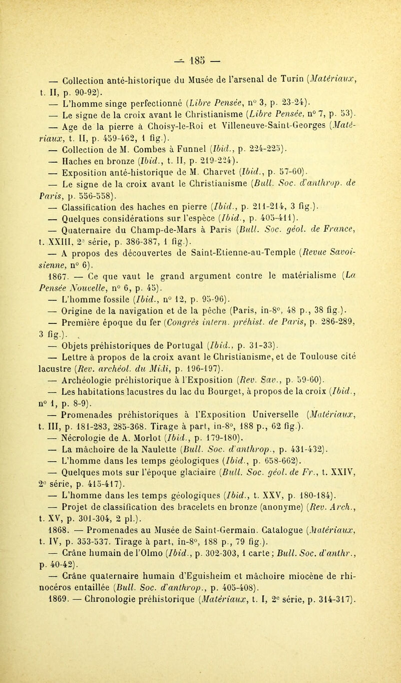 — Collection anté-historique du Musée de l’arsenal de Turin [Matériaux, t. II, p. 90-92). — L’homme singe perfectionné (Libre Pensée, nü 3, p. 23-24). — Le signe de la croix avant le Christianisme [Libre Pensée, n° 7, p. 53). — Age de la pierre à Choisy-le-Roi et Villeneuve-Saint-Georges [Maté- riaux, t. II, p. 459-462, I fig.). — Collection de M. Combes à Funnel [Ibid., p. 224-225). — Haches en bronze [Ibid., t. II, p. 219-224). — Exposition anté-historique de M. Charvet [Ibid., p. 57-60). — Le signe de la croix avant le Christianisme [Bail. Soc. d'anthrop. de Paris, p. 556-558). — Classification des haches en pierre [Ibid., p. 211-214, 3 fig.). — Quelques considérations sur l’espèce [Ibid-, p. 405-411). — Quaternaire du Champ-de-Mars à Paris [Bull. Soc. géol. de France, t. XXIII, 2° série, p. 386-387, 1 fig.). — À propos des découvertes de Saint-Etienne-au-Temple [Revue Savoi- sienne, n° 6). 1867. — Ce que vaut le grand argument contre le matérialisme [La Pensée Nouvelle, n° 6, p. 45). — L’homme fossile [Ibid., n° 12, p. 95-96). — Origine de la navigation et de la pêche (Paris, in-8°, 48 p., 38 fig ). — Première époque du fer [Congrès intern. préhist. de Paris, p. 286-289, 3 fig )- . — Objets préhistoriques de Portugal [Ibid., p. 31-33). — Lettre à propos de la croix avant le Christianisme, et de Toulouse cité lacustre [Rev. archéol. du Midi, p. 196-197). — Archéologie préhistorique à l'Exposition [Rev. Sav., p. 59-60). — Les habitations lacustres du lac du Bourget, à propos de la croix [Ibid., n° 1, p. 8-9). — Promenades préhistoriques à l'Exposition Universelle [Matériaux, t. III, p. 181-283, 285-368. Tirage à part, in-8°, 188 p., 62 fig.). — Nécrologie de A. Morlot [Ibid., p. 179-180). — La mâchoire de la Naulette [Bull. Soc. d'anthrop., p. 431-432). — L’homme dans les temps géologiques [Ibid., p. 658-662). — Quelques mots sur l’époque glaciaire [Bull. Soc. géol. de Fr., t. XXIV, 2° série, p. 415-417). — L’homme dans les temps géologiques [Ibid., t. XXV, p. 180-184). — Projet de classification des bracelets en bronze (anonyme) [Rev. Arch., t. XV, p. 301-304, 2 pi.). 1868. — Promenades au Musée de Saint-Germain. Catalogue [Matériaux, t. IV, p. 353-537. Tirage à part, in-8°, 188 p., 79 fig.). — Crâne humain de l’Olmo [Ibid., p. 302-303, 1 carte; Bull. Soc. d'anthr., p. 40-42). — Crâne quaternaire humain d’Eguisheim et mâchoire miocène de rhi- nocéros entaillée [Bull. Soc. d'anthrop., p. 405-408). 1869. — Chronologie préhistorique [Matériaux, t. I, 2e série, p. 314-317).