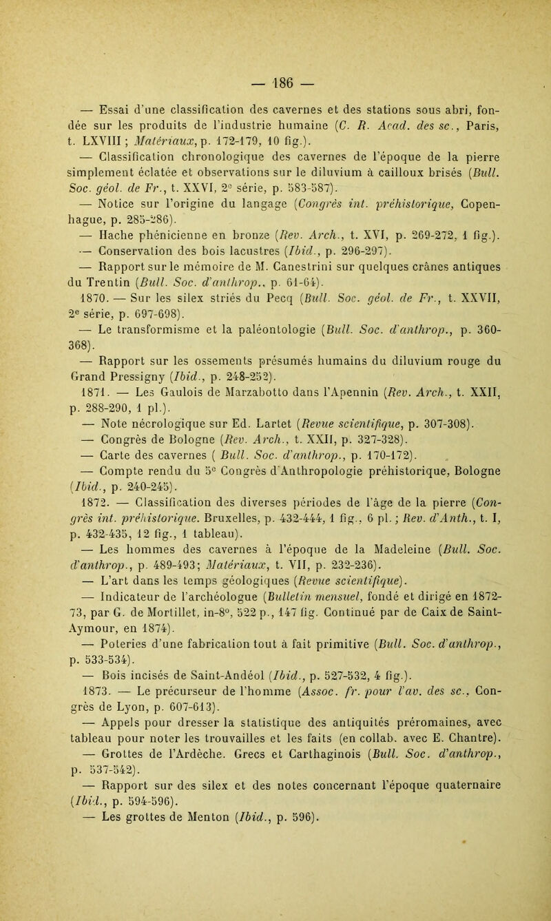 — Essai d'une classification des cavernes et des stations sous abri, fon- dée sur les produits de l’industrie humaine (C. R. Acad, dessc., Paris, t. LXYIII ; Matériaux, p. 172-179, 10 fig.). — Classification chronologique des cavernes de l’époque de la pierre simplement éclatée et observations sur le diluvium à cailloux brisés [Bull. Soc. gëol. de Fr., t. XXVI, 2° série, p. 583-587). — Notice sur l’origine du langage (Congrès int. préhistorique, Copen- hague, p. 285-286). — Hache phénicienne en bronze (Rev. Arch., t. XVI, p. 269-272, 1 fig.). — Conservation des bois lacustres (Ibid., p. 296-297). — Rapport sur le mémoire de M. Canestrini sur quelques crânes antiques du Trentin (Bull. Soc. d’anthrop.. p. 61-64). 1870. — Sur les silex striés du Pecq (Bull. Soc. géol. de Fr., t. XXVII, 2e série, p. 697-698). — Le transformisme et la paléontologie (Bull. Soc. d'anlhrop., p. 360- 368). — Rapport sur les ossements présumés humains du diluvium rouge du Grand Pressigny (Ibid., p. 248-252). 1871. — Les Gaulois de Marzabotto dans l’Apennin (Rev. Arch., t. XXII, p. 288-290, 1 pl.). — Note nécrologique sur Ed. Lartet (Revue scientifique, p. 307-308). — Congrès de Bologne (Rev. Arch., t. XXII, p. 327-328). — Carte des cavernes ( Bull. Soc. d'anlhrop., p. 170-172). — Compte rendu du 5° Congrès d'Anthropologie préhistorique, Bologne (Ibid., p. 240-245). 1872. — Classification des diverses périodes de l'âge de la pierre (Con- grès int. préhistorique. Bruxelles, p. 432-444, 1 fig., 6 pl. ; Rev. d'Anth., t. I, p. 432-435, 12 fig., 1 tableau). — Les hommes des cavernes à l’époque de la Madeleine (Bull. Soc. d'anlhrop., p. 489-493; Matériaux, t. VII, p. 232-236). — L’art dans les temps géologiques (Revue scientifique). — Indicateur de l’archéologue (Bulletin mensuel, fondé et dirigé en 1872- 73, par G. de Morlillet, in-8°, 522 p., 147 fig. Continué par de Caix de Saint- Aymour, en 1874). — Poteries d’une fabrication tout à fait primitive (Bull. Soc. d'anlhrop., p. 533-534). — Bois incisés de Saint-Andéol (Ibid., p. 527-532, 4 fig.). 1873. — Le précurseur de l’homme (Assoc. fr. pour l’av. des sc.. Con- grès de Lyon, p. 607-613). — Appels pour dresser la statistique des antiquités préromaines, avec tableau pour noter les trouvailles et les faits (en collab. avec E. Chantre). — Grottes de l’Ardèche. Grecs et Carthaginois (Bull. Soc. d'anthrop., p. 537-542). — Rapport sur des silex et des notes concernant l’époque quaternaire (Ibid., p. 594-596). — Les grottes de Menton (Ibid., p. 596).