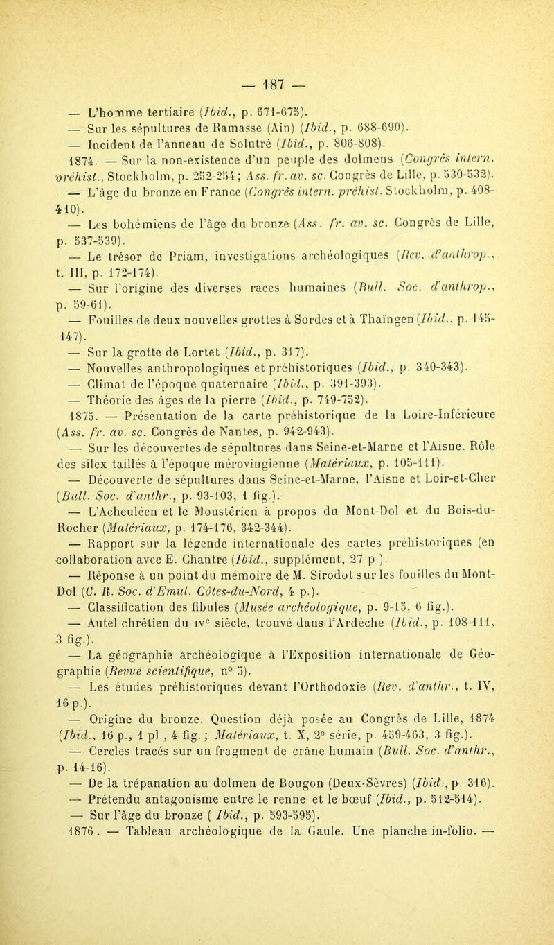 — L’homme tertiaire [Ibid,., p. 671-675). — Sur les sépultures de Ramasse (Ain) [Ibid-, p. 688-690). — Incident de l’anneau de Solutré [Ibid., p. 806-808). 1874. — Sur la non-existence d’un peuple des dolmens [Congrès inlern. vréhist., Stockholm, p. 252-254; Ass. fr. av. sc. Congrès de Lille, p. 530-532). — L’âge du bronze en France [Congrès intern. préhist. Stockholm, p. 408- 410), — Les bohémiens de l'âge du bronze (Ass. fr. av. sc. Congrès de Lille, p. 537-539). — Le trésor de Priam, investigations archéologiques [Rev. d’aathrop., t. III, p 172-174). — Sur l’origine des diverses races humaines (Bull. Soc. d'anthrop., p. 59-61). — Fouilles de deux nouvelles grottes à Sordes et à Thaïngen [Ibid., p. 145- 147). — Sur la grotte de Lortet [Ibid., p. 317). — Nouvelles anthropologiques et préhistoriques [Ibid., p. 340-343). — Climat de l’époque quaternaire [Ibid., p. 391-393). — Théorie des âges de la pierre [Ibid., p. 749-752). 1875. — Présentation de la carte préhistorique de la Loire-Inférieure (Ass. fr. av. sc. Congrès de Nantes, p. 942-943). — Sur les découvertes de sépultures dans Seine-et-Marne et l’Aisne. Rôle des silex taillés à l’époque mérovingienne [Matériaux, p. 105-111). — Découverte de sépultures dans Seine-et-Marne, l’Aisne et Loir-et-Cher [Bull. Soc. d'anthr., p. 93-103, 1 fîg.). — L’Acheuléen et le Moustérien à propos du Mont-Dol et du Bois-du- Rocher [Matériaux, p. 174-176, 342-344). — Rapport sur la légende internationale des caries préhistoriques (en collaboration avec E. Chantre [Ibid., supplément, 27 p.). — Réponse à un point du mémoire de M. Sirodot sur les fouilles du Mont- Dol [C. R. Soc. d’Emul. Côtes-du-Nord, 4 p.). — Classification des fibules [Musée archéologique, p. 9-15, 6 fig.). — Autel chrétien du ive siècle, trouvé dans l’Ardèche [Ibid., p. 108-111, 3 fig.). — La géographie archéologique à l’Exposition internationale de Géo- graphie (Revue scientifique, n° 5). — Les études préhistoriques devant l’Orthodoxie (Rev. d’anthr., t. IV, 16p.). — Origine du bronze. Question déjà posée au Congrès de Lille, 1874 (Ibid., 16 p., 1 pi., 4 fig.; Matériaux, t. X, 2e série, p. 459-463, 3 fig.). — Cercles tracés sur un fragment de crâne humain (Bull. Soc. d’anthr., p. 14-16). — De la trépanation au dolmen de Bougon (Deux-Sèvres) (Ibid.,\>. 316). — Prétendu antagonisme entre le renne et le bœuf (Ibid., p. 512-514). — Sur l’âge du bronze ( Ibid., p. 593-595). 1876. — Tableau archéologique de la Gaule. Une planche in-folio.—