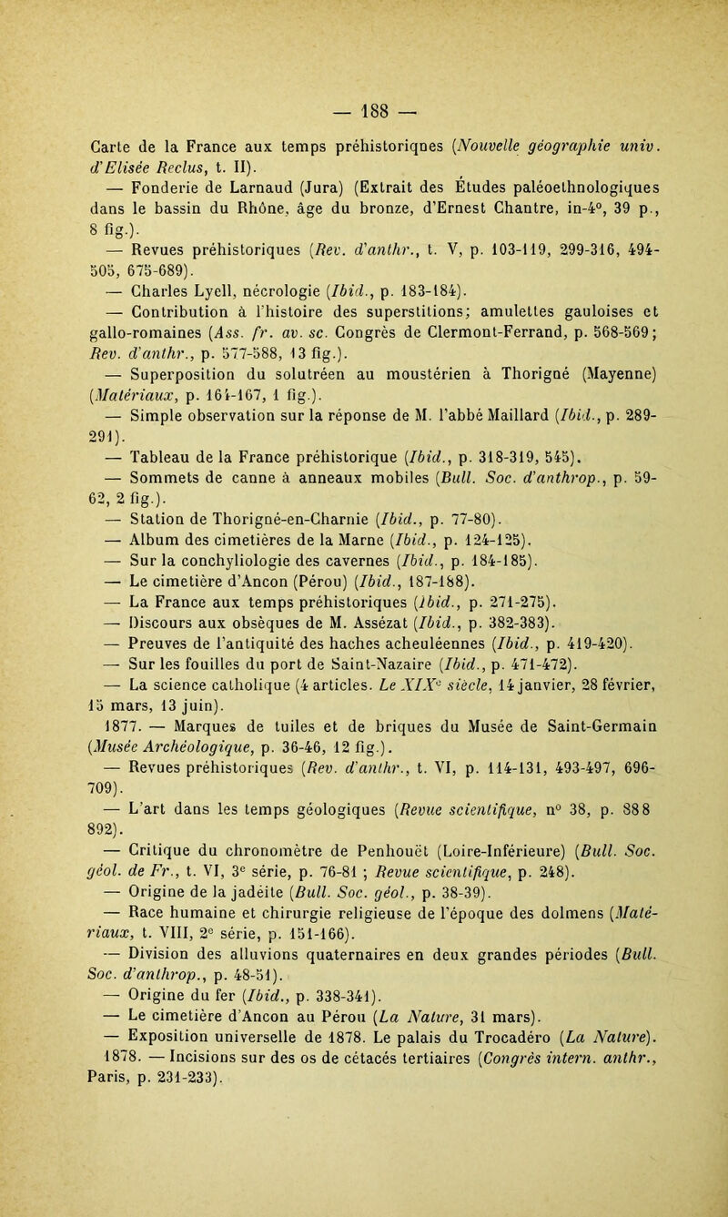 Carte de la France aux temps préhistoriqnes (Nouvelle géographie univ. d'Elisée Reclus, t. “)■ — Fonderie de Larnaud (Jura) (Extrait des Études paléoethnologiques dans le bassin du Rhône, âge du bronze, d’Ernest Chantre, in-4°, 39 p., 8 flg.). — Revues préhistoriques (Rev. d'antlir., t. V, p. 103-119, 299-316, 494- 503, 675-689). — Charles Lyell, nécrologie (Ibid., p. 183-184). — Contribution à l'histoire des superstitions; amulettes gauloises et gallo-romaines (Ass. fr. av. sc. Congrès de Clermont-Ferrand, p. 568-569; Rev. d’anthr., p. 577-588, 13 flg.). — Superposition du solutréen au moustérien à Thorigné (Mayenne) (Matériaux, p. 161-167, 1 fig.). — Simple observation sur la réponse de M. l’abbé Maillard (Ibid., p. 289- 291). — Tableau de la France préhistorique (Ibid., p. 318-319, 545). — Sommets de canne à anneaux mobiles (Bull. Soc. d’artthrop., p. 59- 62, 2 fig.). — Station de Thorigné-en-Charnie (Ibid., p. 77-80). — Album des cimetières de la Marne (Ibid., p. 124-125). — Sur la conchyliologie des cavernes (Ibid., p. 184-185). — Le cimetière d’Ancon (Pérou) (Ibid., 187-188). — La France aux temps préhistoriques (ibid., p. 271-275). — Discours aux obsèques de M. Assézat (Ibid., p. 382-383). — Preuves de l’antiquité des haches acheuléennes (Ibid., p. 419-420). —- Sur les fouilles du port de Saint-Nazaire (Ibid., p. 471-472). — La science catholique (4 articles. Le XIX- siècle, 14 janvier, 28 février, 15 mars, 13 juin). 1877. — Marques de tuiles et de briques du Musée de Saint-Germain (Musée Archéologique, p. 36-46, 12 fig.). — Revues préhistoriques (Rev. d’anthr., t. VI, p. 114-131, 493-497, 696- 709). — L’art dans les temps géologiques (Revue scientifique, n° 38, p. 88 8 892). — Critique du chronomètre de Penhouët (Loire-Inférieure) (Bull. Soc. gèol. de Fr., t. VI, 3e série, p. 76-81 ; Revue scientifique, p. 248). — Origine de la jadéite (Bull. Soc. géol., p. 38-39). — Race humaine et chirurgie religieuse de l’époque des dolmens (Maté- riaux, t. VIII, 2° série, p. 151-166). — Division des alluvions quaternaires en deux grandes périodes (Bull. Soc. d’anlhrop., p. 48-51). — Origine du fer (Ibid., p. 338-341). — Le cimetière d’Ancon au Pérou (La Nature, 31 mars). — Exposition universelle de 1878. Le palais du Trocadéro (La Nature). 1878. — Incisions sur des os de cétacés tertiaires (Congrès intern. anthr., Paris, p. 231-233).