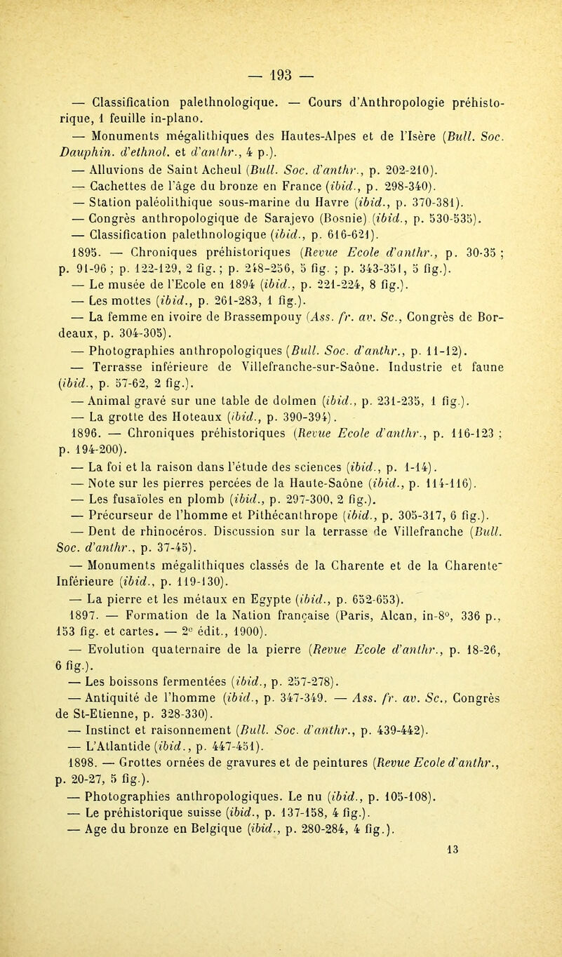 — Classification palelhnologique. — Cours d’Anthropologie préhisto- rique, 1 feuille in-plano. — Monuments mégalithiques des Hautes-Alpes et de l’Isère {Bail. Soc. Dauphin, d'ethnol. et d'anthr., 4 p.). — Alluvions de Saint Acheul {Bull. Soc. d'anthr., p. 202-210). — Cachettes de l’âge du bronze en France (ibid., p. 298-340). — Station paléolithique sous-marine du Havre {ibid., p. 370-381). — Congrès anthropologique de Sarajevo (Bosnie) {ibid., p. 530-535). — Classification palethnologique {ibid., p. 616-621). 1895. — Chroniques préhistoriques (Revue Ecole d'anthr., p. 30-35; p. 91-96; p. 122-129, 2 fig. ; p. 218-256, 5 fig. ; p. 343-351, 5 fig.). — Le musée de l’Ecole en 1894 {ibid., p. 221-224, 8 fig.). — Les mottes {ibid., p. 261-283, 1 fig.). — La femme en ivoire de Brassempouy (Ass. fr. av. Sc., Congrès de Bor- deaux, p. 304-305). — Photographies anthropologiques {Bull. Soc. d'anthr., p. 11-12). — Terrasse inférieure de Villefranche-sur-Saône. Industrie et faune {ibid., p. 57-62, 2 fig.). — Animal gravé sur une table de dolmen [ibid., p. 231-235, 1 fig ). — La grotte des Hoteaux {ibid., p. 390-394). 1896. — Chroniques préhistoriques {Revue Ecole d'anthr., p. 116-123 ; p. 194-200). — La foi et la raison dans l’étude des sciences {ibid., p. 1-14). — Note sur les pierres percées de la Haute-Saône {ibid., p. 114-116). — Les fusaïoles en plomb {ibid., p. 297-300, 2 fig.). — Précurseur de l’homme et Pithécanthrope {ibid., p. 305-317, 6 fig.). — Dent de rhinocéros. Discussion sur la terrasse de Villefranche {Bull. Soc. d’anthr., p. 37-45). — Monuments mégalithiques classés de la Charente et de la Charente' Inférieure {ibid., p. 119-130). — La pierre et les métaux en Egypte {ibid., p. 652-653). 1897. — Formation de la Nation française (Paris, Alcan, in-8°, 336 p., 153 fig. et cartes. — 2° édit., 1900). — Evolution quaternaire de la pierre {Revue Ecole d’anthr., p. 18-26, 6 fig.). — Les boissons fermentées {ibid., p. 257-278). — Antiquité de l’homme {ibid., p. 347-349. — Ass. fr. av. Sc., Congrès de St-Etienne, p. 328-330). — Instinct et raisonnement {Bull. Soc. d’anthr., p. 439-442). — L’Atlantide {ibid., p. 447-451). 1898. — Grottes ornées de gravures et de peintures (Revue Ecole d'anthr., p. 20-27, 5 fig.). — Photographies anthropologiques. Le nu [ibid., p. 105-108). — Le préhistorique suisse {ibid., p. 137-158, 4 fig.). — Age du bronze en Belgique {ibid., p. 280-284, 4 fig.). 13