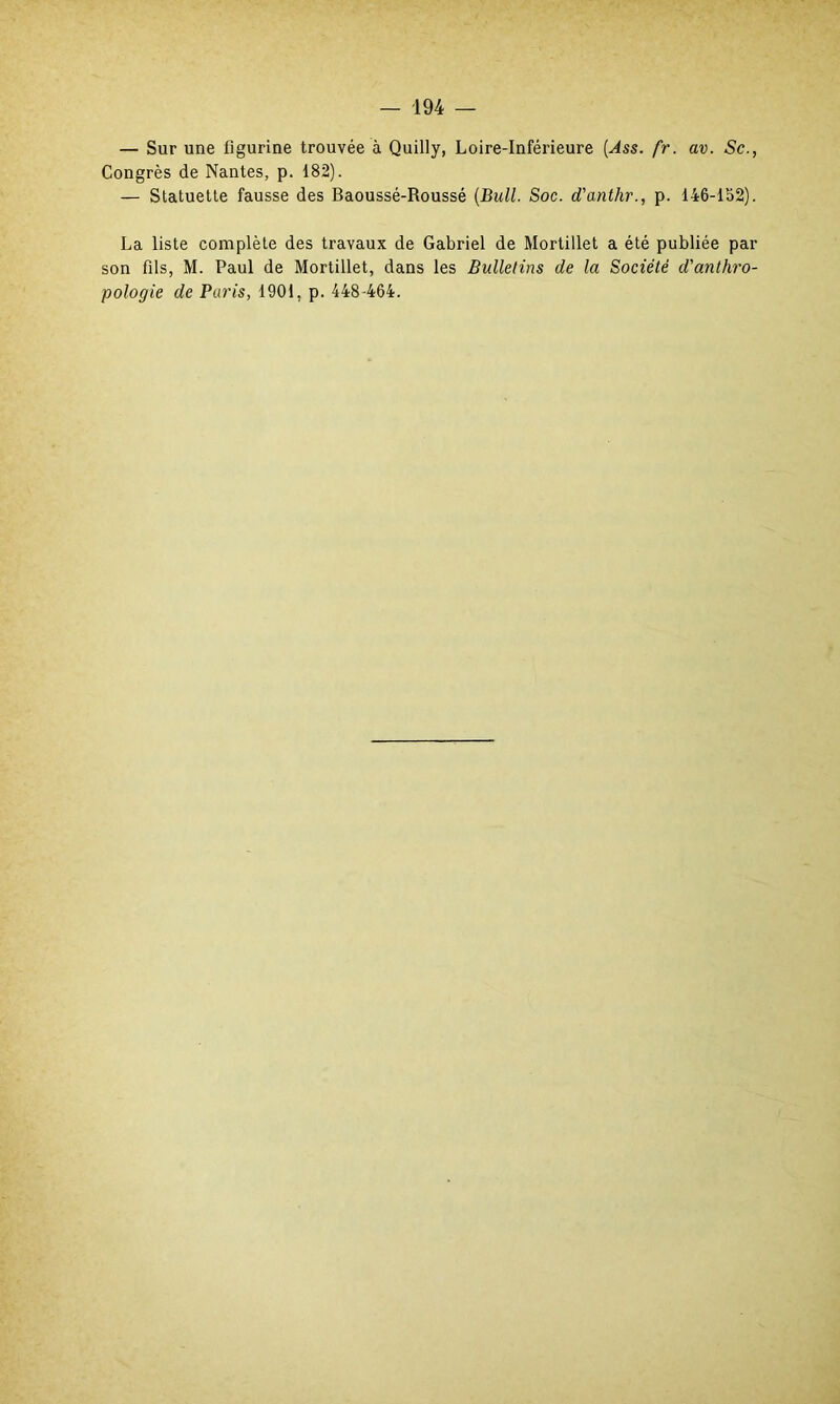 — Sur une figurine trouvée à Quilly, Loire-Inférieure (Ass. fr. av. Sc., Congrès de Nantes, p. 182). — Statuette fausse des Baoussé-Roussé (Bull. Soc. d'anthr., p. 146-152). La liste complète des travaux de Gabriel de Mortillet a été publiée par son fils, M. Paul de Mortillet, dans les Bulletins de la Société d'anthro- pologie de Paris, 1901, p. 448-464.