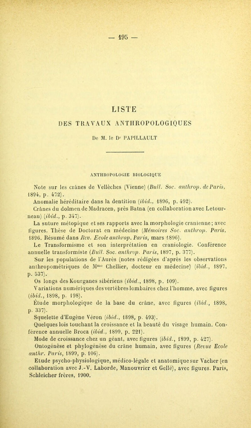 LISTE DES TRAVAUX ANTHROPOLOGIQUES De M. le Dr PAPILLAULT ANTHROPOLOGIE BIOLOGIQUE Note sur les crânes de Vellèches (Vienne) (Bull. Soc. anthrop. de Paris, 1894, p. 472). Anomalie héréditaire dans la dentition (ibid., 1896, p. 492). Crânes du dolmen de Madracen, près Batna (en collaboration avec Letour- neau) (ibid., p. 347). La suture métopique et ses rapports avec la morphologie crânienne; avec ligures. Thèse de Doctorat en médecine (Mémoires Soc. anthrop. Paris, 1896. Résumé dans Rev. Ecole anthrop. Paris, mars 1896). Le Transformisme et son interprétation en craniologie. Conférence annuelle transformiste (Bull. Soc. anlhrop. Paris, 1897, p. 377). Sur les populations de l’Aurès (notes rédigées d’après les observations anthropométriques de Mme Chellier, docteur en médecine) (ibid., 1897, p. 537). Os longs des Kourganes sibériens (ibid., 1898, p. 109). Variations numériques desvertèbreslombaires chez l'homme, avec figures (ibid., 1898, p. 198). Étude morphologique de la base du crâne, avec figures (ibid., 1898, p. 337). Squelette d’Eugène Véron (ibid., 1898, p. 493). Quelques lois touchant la croissance et la beauté du visage humain. Con- férence annuelle Broca (ibid., 1899, p. 221). Mode de croissance chez un géant, avec figures (ibid., 1899, p. 427). Ontogénèse et phylogénèse du crâne humain, avec figures (Revue Ecole anthr. Paris, 1899, p. 106). Etude psycho-physiologique, médico-légale et anatomique sur Vacher (en collaboration avec J.-V. Laborde, Manouvrier et Gellé), avec figures. Paris, Schleicher frères, 1900.