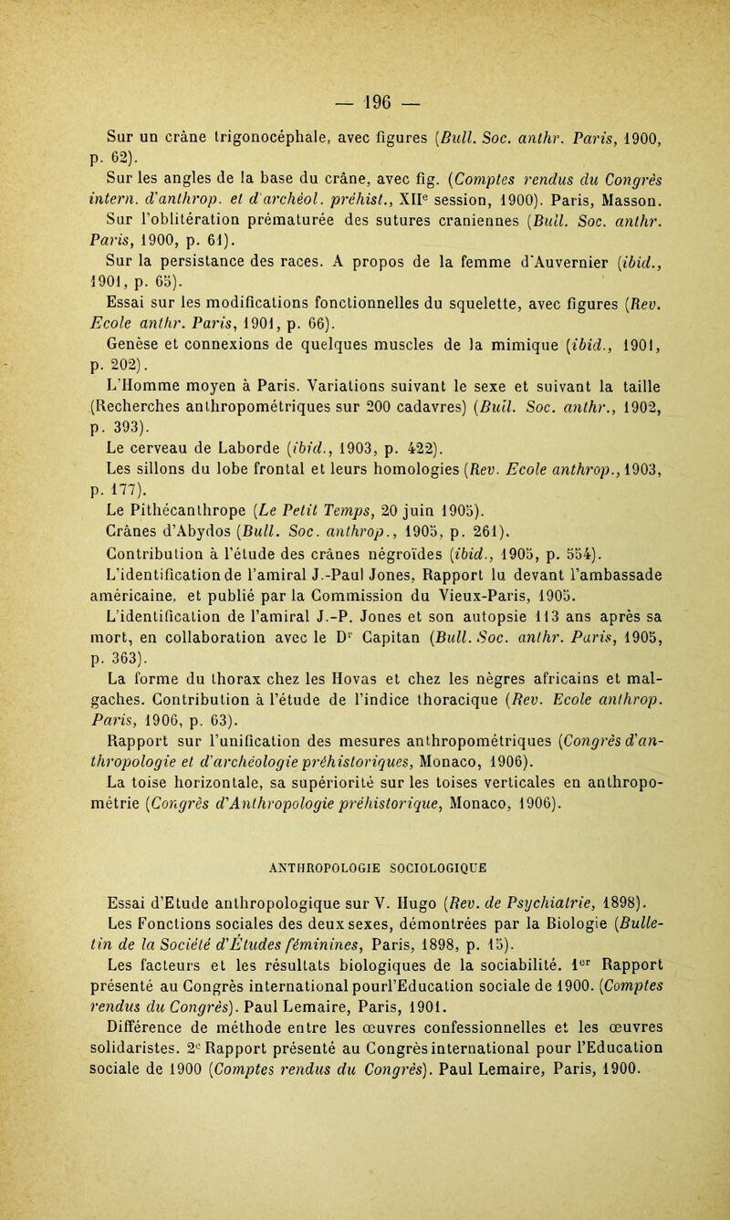 Sur un crâne trigonocéphale, avec figures [Bull. Soc. anthr. Paris, 1900, p. 62). Sur les angles de !a base du crâne, avec fig. (Comptes rendus du Congrès intern. d'anthrop. et darchèol. préhist., XIIe session, 1900). Paris, Masson. Sur l’oblitération prématurée des sutures crâniennes [Bull. Soc. anthr. Paris, 1900, p. 61). Sur la persistance des races. A propos de la femme d’Auvernier [ibid., 1901, p. 65). Essai sur les modifications fonctionnelles du squelette, avec figures [Rev. Ecole anthr. Paris, 1901, p. 66). Genèse et connexions de quelques muscles de la mimique [ibid., 1901, p. 202). L'Homme moyen à Paris. Variations suivant le sexe et suivant la taille (Recherches anthropométriques sur 200 cadavres) [Bull. Soc. anthr., 1902, p. 393). Le cerveau de Laborde [ibid., 1903, p. 422). Les sillons du lobe frontal et leurs homologies [Rev. Ecole anthrop., 1903, p. 177). Le Pithécanthrope [Le Petit Temps, 20 juin 1905). Crânes d’Abydos [Bull. Soc. anthrop., 1905, p. 261). Contribution à l’étude des crânes négroïdes [ibid., 1905, p. 554). L'identification de l’amiral J.-Paul Jones, Rapport lu devant l’ambassade américaine, et publié par la Commission du Vieux-Paris, 1905. L’identification de l’amiral J.-P. Jones et son autopsie 113 ans après sa mort, en collaboration avec le Dr Gapitan [Bull. Soc. anthr. Paris, 1905, p. 363). La forme du thorax chez les Ilovas et chez les nègres africains et mal- gaches. Contribution à l’étude de l’indice thoracique [Rev. Ecole anthrop. Paris, 1906, p. 63). Rapport sur l’unification des mesures anthropométriques [Congrès d'an- thropologie et d'archéologie préhistoriques, Monaco, 1906). La toise horizontale, sa supériorité sur les toises verticales en anthropo- métrie [Congrès d'Anthropologie préhistorique, Monaco, 1906). ANTHROPOLOGIE SOCIOLOGIQUE Essai d’Etude anthropologique sur V. Hugo [Rev. de Psychiatrie, 1898). Les Fonctions sociales des deux sexes, démontrées par la Biologie [Bulle- tin de la Société d'Études féminines, Paris, 1898, p. 15). Les facteurs et les résultats biologiques de la sociabilité. lor Rapport présenté au Congrès international pourl’Education sociale de 1900. [Comptes rendus du Congrès). Paul Lemaire, Paris, 1901. Différence de méthode entre les œuvres confessionnelles et les œuvres solidaristes. 2e Rapport présenté au Congrès international pour l’Education sociale de 1900 [Comptes rendus du Congrès). Paul Lemaire, Paris, 1900.