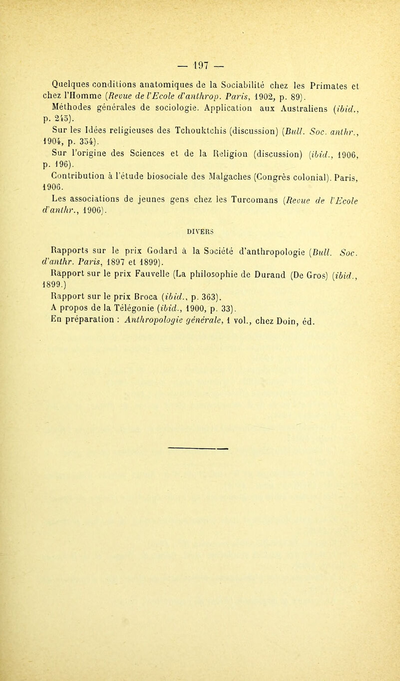 Quelques conditions anatomiques de la Sociabilité chez les Primates et chez l’Homme (Revue de l’Ecole d'anthrop. Paris, 1902, p. 89). Méthodes générales de sociologie. Application aux Australiens (ibid., p. 2io). Sur les Idées religieuses des Tchouktchis (discussion) [Bull. Soc. anthr., 1904, p. 334). Sur l’origine des Sciences et de la Religion (discussion) [ibid., 1906, p. 196). Contribution à l’étude biosociale des Malgaches (Congrès colonial). Paris, 1906. Les associations de jeunes gens chez les Turcomans (Reçue de l’Ecole d’anlhr., 1906). DIVERS Rapports sur le prix Godard à la Société d’anthropologie (Bull. Soc. d’anlhr. Paris, 1897 et 1899). Rapport sur le prix Fauvelle (La philosophie de Durand (De Gros) (ibid 1899.) Rapport sur le prix Broca (ibid., p. 363). A propos de la Télégonie (ibid., 1900, p. 33). En préparation : Anthropologie générale, 1 vol., chez Doin, éd.