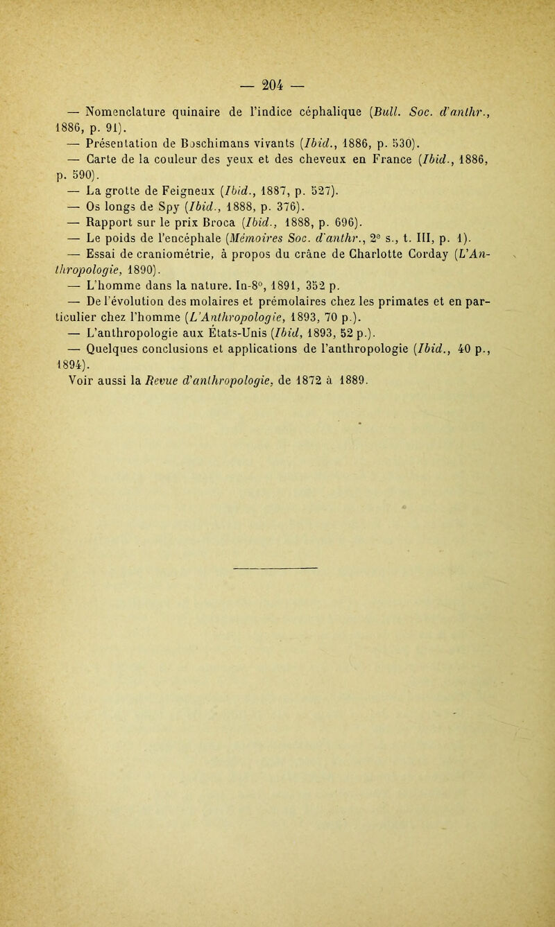 — Nomenclature quinaire de l’indice céphalique (Bull. Soc. d'anlhr., 1886, p. 91). — Présentation de Boschimans vivants (Ibid., 1886, p. 630). — Carte de la couleur des yeux et des cheveux en France (Ibid-, 1886, p. 590). — La grotte de Feigneux (Ibid., 1887, p. 527). — Os longs de Spy (Ibid., 1888, p. 376). — Rapport sur le prix Broca (Ibid., 1888, p. 696). — Le poids de l’encéphale (Mémoires Soc. d'anlhr., 2e s., t. III, p. 1). — Essai de craniométrie, à propos du crâne de Charlotte Corday (UAn- thropologie, 1890). — L’homme dans la nature. In-8°, 1891, 352 p. — De l’évolution des molaires et prémolaires chez les primates et en par- ticulier chez l’homme (L’Anthropologie, 1893, 70 p.). — L’anthropologie aux États-Unis (Ibid, 1893, 52 p.). — Quelques conclusions et applications de l’anthropologie (Ibid., 40 p., 1894). Voir aussi la Revue d'anthropologie, de 1872 à 1889.