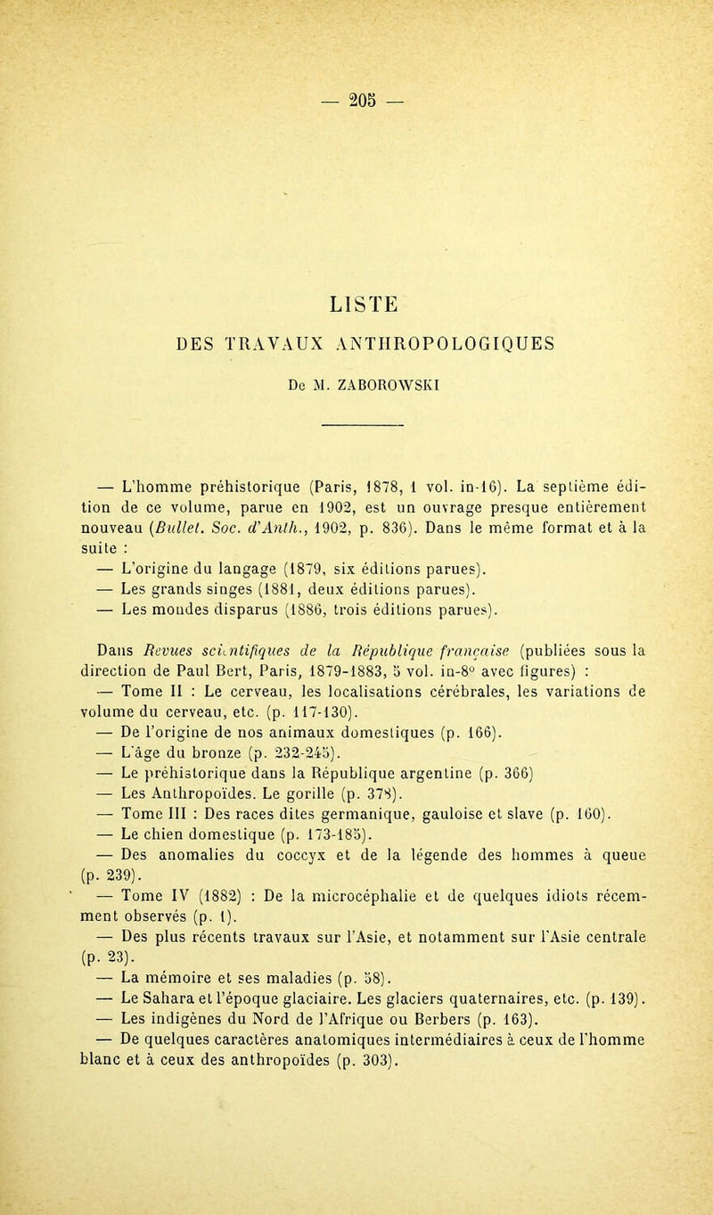 LISTE DES TRAVAUX ANTHROPOLOGIQUES De M. ZABOROWSKI — L’homme préhistorique (Paris, 1878, 1 vol. in-16). La septième édi- tion de ce volume, parue en 1902, est un ouvrage presque entièrement nouveau (Bullet. Soc. d’Anth., 1902, p. 836). Dans le même format et à la suite : — L’origine du langage (1879, six éditions parues). — Les grands singes (1881, deux éditions parues). — Les mondes disparus (1886, trois éditions parues). Dans Revues scientifiques de la République française (publiées sous la direction de Paul Bert, Paris, 1879-1883, 5 vol. in-8° avec figures) : — Tome II : Le cerveau, les localisations cérébrales, les variations de volume du cerveau, etc. (p. 117-130). — De l’origine de nos animaux domestiques (p. 166). — L’âge du bronze (p. 232-245). — Le préhistorique dans la République argentine (p. 366) — Les Anthropoïdes. Le gorille (p. 378). — Tome III : Des races dites germanique, gauloise et slave (p. 160). — Le chien domestique (p. 173-185). — Des anomalies du coccyx et de la légende des hommes à queue (p. 239). — Tome IV (1882) : De la microcéphalie et de quelques idiots récem- ment observés (p. I). — Des plus récents travaux sur l’Asie, et notamment sur l’Asie centrale (p. 23). — La mémoire et ses maladies (p. 58). — Le Sahara et l’époque glaciaire. Les glaciers quaternaires, etc. (p. 139). — Les indigènes du Nord de l’Afrique ou Berbers (p. 163). — De quelques caractères anatomiques intermédiaires à ceux de l’homme blanc et à ceux des anthropoïdes (p. 303).