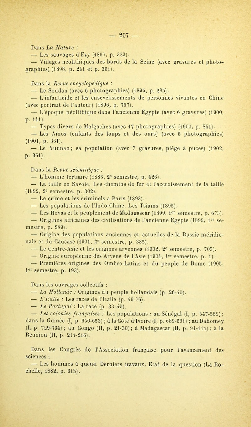 Dans La Nature : — Les sauvages d'Ezy (1897, p. 323). — Villages néolithiques des bords de la Seine (avec gravures et photo- graphies) (1898, p. 241 et p. 361). Dans la Revue encyclopédique : — Le Soudan (avec 6 photographies) (1895, p. 285). — L’infanticide et les ensevelissements de personnes vivantes en Chine (avec portrait de l’auteur) (1896, p. 757). —• L’époque néolithique dans l’ancienne Egypte (avec 6 gravures) (1900, p. 141). — Types divers de Malgaches (avec 17 photographies) (1900, p. 841). — Les Aïnos (enfants des loups et des ours) (avec 5 photographies) (1901, p. 361). — Le Yunnan; sa population (avec 7 gravures, piège à puces) (1902, p. 361). Dans la Revue scientifique : — L’homme tertiaire (1885, 2° semestre, p. 426). — La taille en Savoie. Les chemins de fer et l’accroissement de la taille (1892, 2® semestre, p. 302). — Le crime et les criminels à. Paris (1893). -— Les populations de l’Indo-Chine. Les Tsiams (1895). — Les Hovas et le peuplement de Madagascar (1899, 1er semestre, p. 673). — Origines africaines des civilisations de l’ancienne Egypte (1899, 1er se- mestre, p. 289). — Origine des populations anciennes et actuelles de la Russie méridio- nale et du Caucase (1901, 2° semestre, p. 385). — Le Centre-Asie et les origines aryennes (1902, 2e semestre, p. 705). — Origine européenne des Aryens de l’Asie (1904, 1er semestre, p. 1). — Premières origines des Ombro-Latins et du peuple de Rome (1905, 1er semestre, p. 193). Dans les ouvrages collectifs : — La Hollande : Origines du peuple hollandais (p. 26-40). — L'Italie : Les races de l’Italie (p. 49-76). — Le Portugal : La race (p. 33-45). •— Les colonies françaises : Les populations : au Sénégal (I, p. 547-559) ; dans la Guinée (I, p. 650-653) ; à la Côte d’ivoire (I, p. 689-691) ; au Dahomey (I, p. 729-734) ; au Congo (II, p. 21-30) ; à Madagascar (II, p. 91-114) ; à la Réunion (II, p. 214-216). Dans les Congrès de l’Association française pour l’avancement des sciences : — Les hommes à queue. Derniers travaux. Etat de la question (La Ro- chelle, 1882, p. 615).