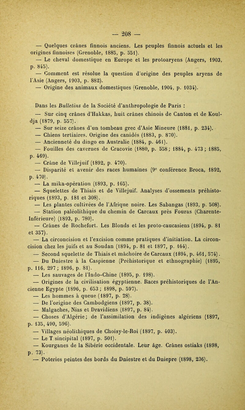 — Quelques crânes finnois anciens. Les peuples finnois actuels et les origines finnoises (Grenoble, 1885, p. 551). — Le cheval domestique en Europe et les protoaryens (Angers, 1903, p. 845). — Gomment est résolue la question d’origine des peuples aryens de l'Asie (Angers, 1903, p. 882). — Origine des animaux domestiques (Grenoble, 1904, p. 1034). Dans les Bulletins de la Société d’anthropologie de Paris : — Sur cinq crânes d’Hakkas, huit crânes chinois de Canton et de Koul- dja (1879, p. 557). — Sur seize crânes d’un tombeau grec d’Asie Mineure (1881, p. 234). — Chiens tertiaires. Origine des canidés (1883, p. 870). — Ancienneté du dingo en Australie (1884, p. 461). — Fouilles des cavernes de Cracovie (1880, p. 558 ; 1884, p. 473; 1885, p. 469). — Crâne de Villejuif (1892, p. 470). — Disparité et avenir des races humaines (9e conférence Broca, 1892, p. 470). — La mika-opération (1893, p. 165). — Squelettes de Thiais et de Villejuif. Analyses d’ossements préhisto- riques (1893, p. 181 et 308). — Les plantes cultivées de l’Afrique noire. Les Sabangas (1893, p. 508). — Station paléolithique du chemin de Carcaux près Fouras (Charente- Inférieure) (1893, p. 780). — Crânes de Rochefort. Les Blonds et les proto-caucasiens (1894, p. 81 et 357). — La circoncision et l’excision comme pratiques d’initiation. La circon- cision chez les juifs et au Soudan (1894, p. 81 et 1897, p. 164). — Second squelette de Thiais et mâchoire de Carcaux (1894, p. 461, 574). — Du Dniestre à la Caspienne (Préhistorique et ethnographie) (1895, p. 116, 297 ; 1896, p. 81). — Les sauvages de l’Indo-Chine (1895, p. 198). — Origines de la civilisation égyptienne. Races préhistoriques de l’An- cienne Egypte (1896, p. 653 ; 1898, p. 597). — Les hommes à queue (1897, p. 28). — De l’origine des Cambodgiens (1897, p. 38). — Malgaches, Nias et Dravidiens (1897, p. 84). — Choses d’Algérie; de l’assimilation des indigènes algériens (1897, p. 135, 490, 596). — Villages néolithiques de Choisy-le-Roi (1897, p. 403). — Le T sincipital (1897, p. 501). — Kourganes de la Sibérie occidentale. Leur âge. Crânes ostiaks (1898, p. 73). — Poteries peintes des bords du Dniestre et du Dniepre (1898, 236).