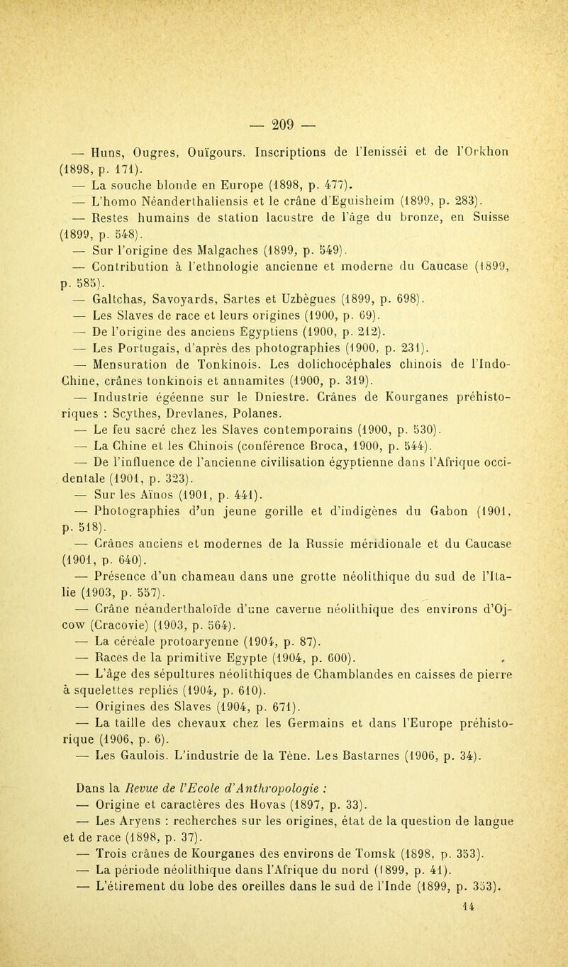 — Huns, Ougres, Ouïgours. Inscriptions de l’Ienisséi et de l’Orkhon (1898, p. 171). — La souche blonde en Europe (1898, p. 477). —- L'homo Néanderthaliensis et le crâne d’Eguisheim (1899, p. 283). — Restes humains de station lacustre de l'âge du bronze, en Suisse (1899, p. 548). — Sur l’origine des Malgaches (1899, p. 549). •— Contribution à l’ethnologie ancienne et moderne du Caucase (1899, p. 585). — Galtchas, Savoyards, Sartes et Uzbègues (1899, p. 698). — Les Slaves de race et leurs origines (1900, p. 69). — De l’origine des anciens Egyptiens (1900, p. 212). — Les Portugais, d'après des photographies (1900, p. 231). — Mensuration de Tonkinois. Les dolichocéphales chinois de l'Indo- Chine, crânes tonkinois et annamites (1900, p. 319). — Industrie égéenne sur le Dniestre. Crânes de Kourganes préhisto- riques : Scythes, Drevlanes, Polanes. — Le feu sacré chez les Slaves contemporains (1900, p. 530). — La Chine et les Chinois (conférence Broca, 1900, p. 544). — De l'influence de l’ancienne civilisation égyptienne dans l’Afrique occi- dentale (1901, p. 323). — Sur les Aïnos (1901, p. 441). •— Photographies d’un jeune gorille et d’indigènes du Gabon (1901. p. 518). — Crânes anciens et modernes de la Russie méridionale et du Caucase (1901, p. 640). — Présence d’un chameau dans une grotte néolithique du sud de l’Ita- lie (1903, p. 557). — Crâne néanderthaloïde d’une caverne néolithique des environs d’Oj- cow (Cracovie) (1903, p. 564). — La céréale protoaryenne (1904, p. 87). — Races de la primitive Egypte (1904, p. 600). — L’âge des sépultures néolithiques de Chamblandes en caisses de pierre à squelettes repliés (1904, p. 610). — Origines des Slaves (1904, p. 671). — La taille des chevaux chez les Germains et dans l’Europe préhisto- rique (1906, p. 6). — Les Gaulois. L’industrie de la Tène. Les Bastarnes (1906, p. 34). Dans la Revue de VEcole d’Anthropologie : — Origine et caractères des Hovas (1897, p. 33). — Les Aryens : recherches sur les origines, état de la question de langue et de race (1898, p. 37). — Trois crânes de Kourganes des environs de Tomsk (1898, p. 353). — La période néolithique dans l’Afrique du nord (1899, p. 41). — L’étirement du lobe des oreilles dans le sud de l'Inde (1899, p. 353). 14