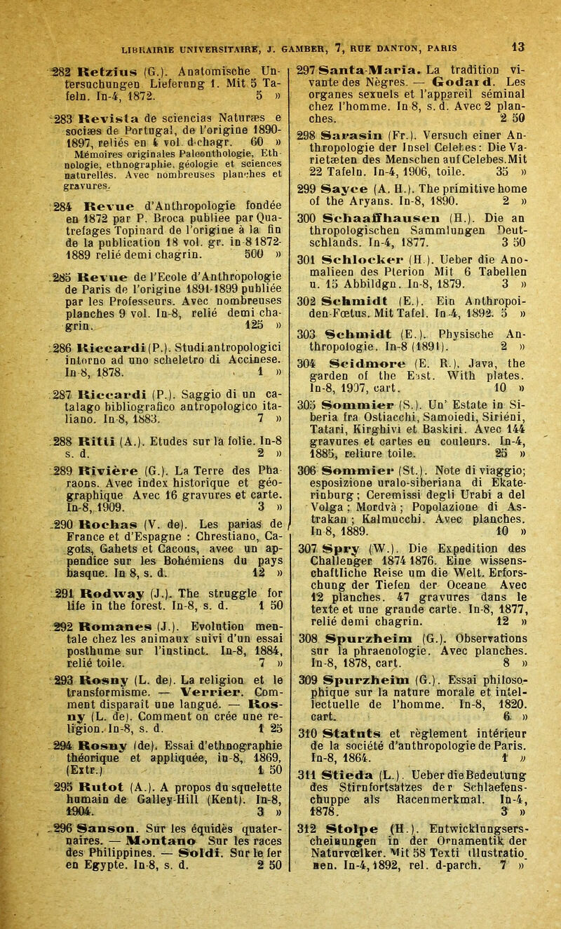 282 Retzius (G.). Anatomische Un- tersuchungen Lieferung 1. Mit 5 Ta- feln. In-4, 1872. 5 » 283 Revista de sciencias Naturæs e sociæs de Portugal, de l’origine 1890- 1897, reliés en 4 vol d-ehagr. 60 » Mémoires originales Paloonthologie, Eth nologie, ethnographie, géologie et sciences naturelles. Avec nombreuses planches et gravures. 284 Revue d’Anthropologie fondée en 1872 par P. Broca publiée parQua- trefages Topinard de l’origine à la fin de la publication 18 vol. gr. in 81872- 1889 relié demi chagrin. 500 » .285 Revue de l’Ecole d’Anthropologie de Paris de l’origine 1891-1899 publiée par les Professeurs. Avec nombreuses planches 9 vol. In-8, relié demi cha- grin. 125 » 286 Riccardi (P.). Studi antropologici intorno ad uno scheletro di Accinese. In 8, 1878. 1 » .287 Riccardi (P.). Saggio di un ca- talago bibliografico antropologico ita- liano. In-8, 1883. 7 » 288 Ritii (A.). Etudes sur la folie, ln-8 s. d. 2 » 289 Rivière (G.). La Terre des Pha raons. Avec index historique et géo- graphique Avec 16 gravures et carte. ln-8, 1909. 3 » .290 Rochas (V. de). Les parias' de France et d’Espagne : Chrestiano, Ca- gois, Gahets et Cacous, avec un ap- pendice sur les Bohémiens du pays basque. In 8, s. d. 12 » 291 Rodway (J.). The struggle for life in the forest. In-8, s. d. 1 50 292 Romanes (J.). Evolution men- tale chez les animaux suivi d’un essai posthume sur l’instinct. In-8, 1884, relié toile. 7 » 293 Rosny (L. de). La religion et le transformisme. — Verrier. Gom- ment disparaît une langue. — Ros- ny (L. de). Comment on crée une re- ligion. In-8, s. d. 1 25 .294 Rosny (de). Essai d’ethnographie théorique et appliquée, in-8, 1869, (Extr.) 1 50 295 Rutot (A.). A propos du squelette humain de Galley-Hill (Kent). In-8, 1904. 3 » .296 Sanson. Sur les équidés quater- naires. — Montano Sur les races des Philippines. — Soldi. Sur le fer en Egypte. In-8, s. d. 2 50 297 Santa Maria. La tradition vi- vante des Nègres.— Godard. Les organes sexuels et l’appareil séminal chez l’homme. In 8, s.d. Avec 2 plan- ches. 2 50 298 Sarasin (Fr.). Versuch einer An- thropologie der Insel Celefces: DieVa- rietæten des Menschen auf Celebes.Mit 22 Tafeln. In-4, 1906, toile. 35 » 299 Sayee (A. H.). The primitive home of the Aryans. In-8, 1890. 2 » 300 Sehaaffhausen (H.). Die an thropologischen Sammlungen Deut- schlands. In-4, 1877. 3 50 301 Schlocker (H ). Ueber die Ano- malieen des Pterion Mit 6 Tabellen u. 15 Abbildgu. In-8, 1879. 3 » 302 Schmidt (E.). Ein Anthropoi- den-Fœtus. Mit Tafel. In -4, 1892. 5 » 303 Schmidt (E.). Physische An- thropologie. In-8 (1891). 2 » 304 Seidmore (E. R.), Java, the garden of the Eist. With plates. ln-8, 1937, cart. 10 » 305 Sommier (S.). Un’ Estate in Si- beria fra Ostiacchi, Samoiedi, Siriéni, Tatari, Kirghivi et Baskiri. Avec 144 gravures et cartes en couleurs. In-4, 1885, reliure toile. 25 » 306 Sommier (St.). Note di viaggio; esposizione uralo-siberiana di Ekate- rinburg ; Ceremissi degli Urabi a del Volga ; Mordvà ; Popolazione di As- trakan ; Kalmucchi. Avec planches. In 8, 1889. 10 » 307 Spry (W.). Die Expédition des Challenger 1874 1876. Eine wissens- chaftliche Reise um die Welt. Erfors- chung der Tiefen der Oceane Avec 12 planches. 47 gravures dans le texte et une grande carte. In-8, 1877, relié demi chagrin. 12 » 308 Spurzheim (G.). Observations sur la phraenologie. Avec planches. In-8, 1878, cart. 8 w 309 Spurzheim (G.). Essai philoso- phique sur la nature morale et intel- lectuelle de l’homme. In-8, 1820. cart. 6. » 310 Statuts et règlement intérieur de la société d’anthropologie de Paris. In-8, 1864. 1 » 311 Stieda (L.). Ueber die Bedeulung des StirnfortsatZes der Schlàefens- chuppe als Racenmerkmal. In-4, 1878. 3 » 312 Stolpe (H.). Entwicklungsers- cheiaungen in der Ornamentik der Naturvœlker. Mit 58 Texti illustratio. Hen. In-4,1892, rel. d-parch. 7 »’