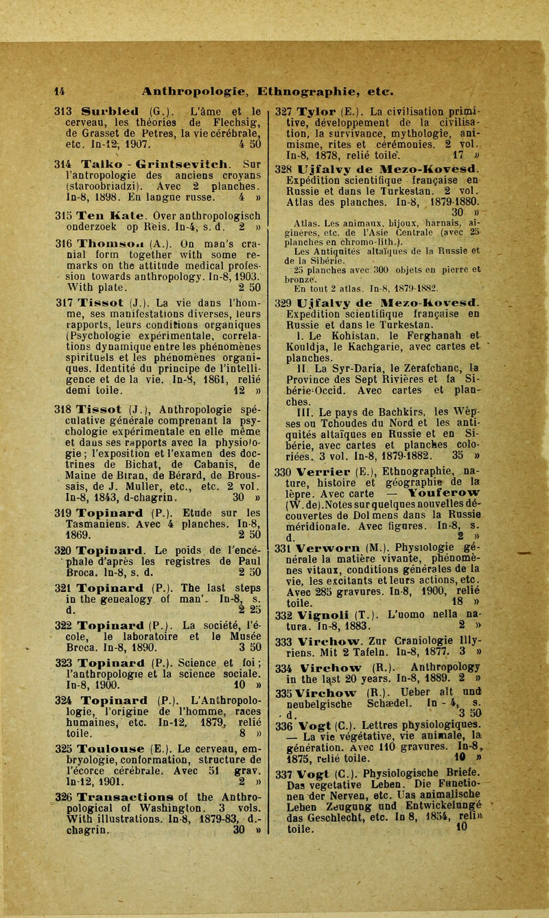 313 Surbled (G.). L’âme et le cerveau, les théories de Flechsig, de Grasset de Petres, la vie cérébrale, etc. In-12, 1907. 4 50 314 Talko - Grintseviich. Sur l’antropologie des anciens croyans (staroobriadzi). Avec 2 planches. In-8, 1898. En langue russe. 4 » 315 Ten Kate. Over anthropologisch onderzoek op Reis. In-4, s. d. 2 » 316 Thomson (A.). On man’s cra- nial form together with some re- marks on the attitude medical profes- sion towards anthropology. ln-8,1903. With plate. 2 50 317 Tissot (J.). La vie dans l’hom- me, ses manifestations diverses, leurs rapports, leurs conditions organiques (Psychologie expérimentale, corréla- tions dynamique entre les phénomènes spirituels et les phénomènes organi- ques. Identité du principe de l’intelli- gence et de la vie. ln-8, 1861, relié demi toile. 12 » 318 Tissot (J.), Anthropologie spé- culative générale comprenant la psy- chologie expérimentale en elle même et dans ses rapports avec la physiolo- gie ; l’exposition et l’examen des doc- trines de Bichat, de Cabanis, de Maine de Biran, de Bérard, de Brous- sais, de J. Muller, etc., etc. 2 vol. In-8, 1843, d-chagrin. 30 » 319 Topinard (P.). Etude sur les Tasmaniens. Avec 4 planches. In-8, 1869. 2 50 320 Topinard. Le poids de l'encé- phale d’après les registres de Paul Broca. ln-8, s. d. 2 50 321 Topinard (P.). The last steps in the genealogy of man’. In-8, s. d. 2 25 322 Topinard (P.). La société, l’é- cole, le laboratoire et le Musée Broca. In-8, 1890. 3 50 323 Topinard (P.). Science et foi ; l’anthropologie et la science sociale. In-8, 1900. 10 » 324 Topinard (P.). L’Anlhropolo- logie, l’origine de l’homme, races humaines, etc. In-12, 1879, relié toile. 8 » 325 Toulouse (E.). Le cerveau, em- bryologie, conformation, structure de l’écorce cérébrale. Avec 51 grav. In 12, 1901. 2 « 326 Transactions of the Anthro- pological of Washington. 3 vols. With illustrations. In-8, 1879-83, d.- chagrin. 30 » 327 Tylor (E.). La civilisation primi- tive, développement de la civilisa- tion, la survivance, mythologie, ani- misme, rites et cérémonies. 2 vol. In-8, 1878, relié toile. 17 » 328 Ujfalvy de Mezo-Kovesd. Expédition scientifique française en Russie et dans le Turkestan. 2 vol. Atlas des planches. In-8, 1879-1880. 30 » Atlas. Les animaux, bijoux, harnais, ai- ginéres, etc. de l’Asie Centrale (avec 2a planches en chromo-lith.). Les Antiquités altaïques de la Russie et de la Sibérie. 25 planches avec 300 objets en pierre et bronze. En tout 2 atlas. In-8, 1870-1882. 329 Ujfalvy de Mezo kovesd. Expédition scientifique française en Russie et dans le Turkestan. I. Le Kohistan, le Ferghanah et Kouldja, le Kachgarie, avec cartes et planches. II. La Syr-Daria, le Zerafchanc, la Province des Sept Rivières et fa Si- bérie-Occid. Avec cartes et plan- ches. III. Le pays de Bachkirs, les Wèp- ses ou Tchoudes du Nord et les anti- quités altaïques en Russie et en Si- bérie, avec cartes et planches colo- riées. 3 vol. In-8, 1879-1882. 35 » 330 Verrier (E.), Ethnographie, na- ture, histoire et géographie de la lèpre. Avec carte — Youferow (W. de).Notes sur quelques nouvelles dé- couvertes de Dol mens dans la Russie méridionale. Avec figures. In-8, s. d. 2 » 331 Verworn (M.). Physiologie gé- nérale la matière vivante, phénomè- nes vitaux, conditions générales de la vie, les excitants etleurs actions,etc. Avec 285 gravures. In-8, 1900, relié toile. 18 » 332 Vignoli (T.). L’uomo nella na- tura. In-8, 1883. 2 » 333 Virchow. Zur Craniologie llly- riens. Mit 2 Tafeln. In-8, 1877. 3 » 334 Virchow (R.). Anthropology in the lqst 20 years. In-8, 1889. 2 » 335Virchow (R.). Ueber ait und neubelgische Schædel. In - 4, s. . d. 3 50 336 Vogt (C.). Lettres physiologiques. — La vie végétative, vie animale, la génération. Avec 110 gravures. In-8, 1875, relié toile. 10 » 337 Vogt (C.). Physiologische Briefe. Das végétative Leben. Die Funetio- nen der Nerven, etc. Uas animalische Leben Zeugung und Entwickelungé das Geschlecht, etc. In 8, 1854, reli» toile. 10