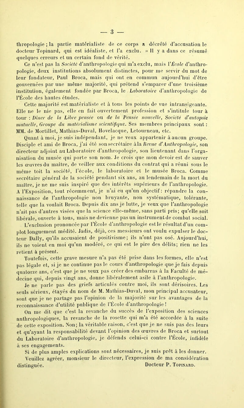 thropologie ; la partie matérialiste de ce corps a décrété d’accusation le docteur Topinard, qui est idéaliste, et l’a exclu. » 11 y a dans ce résumé quelques erreurs et un certain fond de vérité. Ce n’est pas la Société d’anthropologie qui m’a exclu, mais VÉcole d’anthro- pologie, deux institutions absolument distinctes, pour me servir du mot de leur fondateur, Paul Broca, mais qui ont en commun aujourd’hui d’être gouvernées par une même majorité, qui prétend s’emparer d’une troisième institution, également fondée par Broca, le Laboratoire d’anthropologie de l’École des hautes études. Cette majorité est matérialiste et à tous les points de vue intransigeante. Elle ne le nie pas, elle en fait ouvertement profession et s’intitule tour à tour : Dîner de la Libre pensée ou de la Pensée nouvelle, Société d'autopsie mutuelle, Groupe du matérialisme scientifique. Ses membres principaux sont : MM. de Mortillet, Mathias-Duval, Hovelacque, Letourneau, etc. Quant à moi, je suis indépendant, je ne veux appartenir à aucun groupe. Disciple et ami de Broca, j’ai été son secrétaire àla Revue d'Anthropologie, son directeur adjoint au Laboratoire d’anthropologie, son lieutenant dans l’orga- nisation du musée qui porte son nom. Je crois que mon devoir est de sauver les œuvres du maître, de veiller aux conditions du contrat qui a réuni sous le même toit la société, l’école, le laboratoire et le musée Broca. Comme secrétaire général de la société pendant six ans, au lendemain de la mort du maître, je ne me suis inspiré que des intérêts supérieurs de l’anthropologie. A l’Exposition, tout récemment, je n’ai eu qu’un objectif: répandre la con- naissance de l’anthropologie non bruyante, non systématique, tolérante, telle que la voulait Broca. Depuis dix ans je lutte, je veux que l’anthropologie n’ait pas d’autres visées que la science elle-même, sans parti pris; qu’elle soit libérale, ouverte à tous, mais ne devienne pas un instrument de combat social. L’exclusion prononcée par l’École d’anthropologie estle résultat d’un com- plot longuement médité. Jadis, déjà, ces messieurs ont voulu expulser le doc- teur Daily, qu’ils accusaient de positivisme; ils n’ont pas osé. Aujourd’hui, ils ne voient en moi qu’un modéré, ce qui est le pire des délits; rien ne les retient à présent. Toutefois, cette grave mesure n’a pas été prise dans les formes, elle n’est pas légale et, si je ne continue pas le cours d'an-thropologie que je fais depuis quatorze ans, c’est que je ne veux pas créer des embarras à la Faculté de mé- decine qui, depuis vingt ans, donne libéralement asile à l’anthropologie. Je ne parle pas des griefs articulés contre moi, ils sont dérisoires. Les seuls sérieux, étayés du nom de M. Mathias-Duval, mon principal accusateur, sont que je ne partage pas l’opinion de la majorité sur les avantages de la reconnaissance d’utilité publique de l’École d'anthropologie ! On me dit que c’est la revanche du succès de l’exposition des sciences anthropologiques, la revanche de la rosette qui m’a été accordée à la suite de cette exposition. Non; la véritable raison, c’est que je ne suis pas des leurs et qu’ayant la responsabilité devant l’opinion des œuvres de Broca et surtout du Laboratoire d’anthropologie, je défends celui-ci contre l’École, infidèle à ses engagements. Si de plus amples explications sont nécessaires, je suis prêt à les donner. Veuillez agréer, monsieur le directeur, l’expression de ma considération distinguée. Docteur P. Topinard.