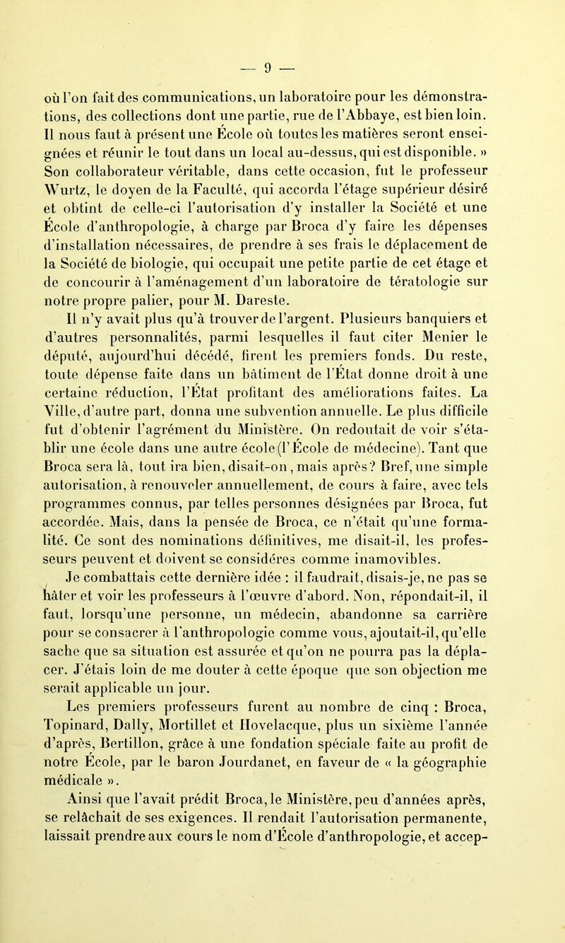 où l’on fait des communications, un laboratoire pour les démonstra- tions, des collections dont une partie, rue de l’Abbaye, est bien loin. Il nous faut à présent une Ecole où toutes les matières seront ensei- gnées et réunir le tout dans un local au-dessus, qui est disponible. » Son collaborateur véritable, dans cette occasion, fut le professeur Wurtz, le doyen de la Faculté, qui accorda l’étage supérieur désiré et obtint de celle-ci l’autorisation d'y installer la Société et une École d’anthropologie, à charge par Broca d’y faire les dépenses d’installation nécessaires, de prendre à ses frais le déplacement de la Société de biologie, qui occupait une petite partie de cet étage et de concourir à l’aménagement d’un laboratoire de tératologie sur notre propre palier, pour M. Dareste. Il n’y avait plus qu’à trouver de l’argent. Plusieurs banquiers et d’autres personnalités, parmi lesquelles il faut citer Menier le député, aujourd’hui décédé, firent les premiers fonds. Du reste, toute dépense faite dans un bâtiment de l’État donne droit à une certaine réduction, l’État profitant des améliorations faites. La Ville, d’autre part, donna une subvention annuelle. Le plus difficile fut d’obtenir l’agrément du Ministère. On redoutait de voir s’éta- blir une école dans une autre école (l’Ecole de médecine). Tant que Broca sera là, tout ira bien, disait-on, mais après? Bref, une simple autorisation, à renouveler annuellement, de cours à faire, avec tels programmes connus, par telles personnes désignées par Broca, fut accordée. Mais, dans la pensée de Broca, ce n’était qu’une forma- lité. Ce sont des nominations définitives, me disait-il, les profes- seurs peuvent et doivent se considères comme inamovibles. Je combattais cette dernière idée : il faudrait, disais-je, ne pas se hâter et voir les professeurs à l’œuvre d’abord. Non, répondait-il, il faut, lorsqu’une personne, un médecin, abandonne sa carrière pour se consacrer à l’anthropologie comme vous, ajoutait-il, qu’elle sache que sa situation est assurée et qu’on ne pourra pas la dépla- cer. J’étais loin de me douter à cette époque que son objection me serait applicable un jour. Les premiers professeurs furent au nombre de cinq : Broca, Topinard, Daily, Mortillet et Hovelacque, plus un sixième l’année d’après, Bertillon, grâce à une fondation spéciale faite au profit de notre École, par le baron Jourdanet, en faveur de « la géographie médicale ». Ainsi que l’avait prédit Broca, le Ministère, peu d’années après, se relâchait de ses exigences. Il rendait l’autorisation permanente, laissait prendre aux cours le nom d’Ecole d’anthropologie, et accep-