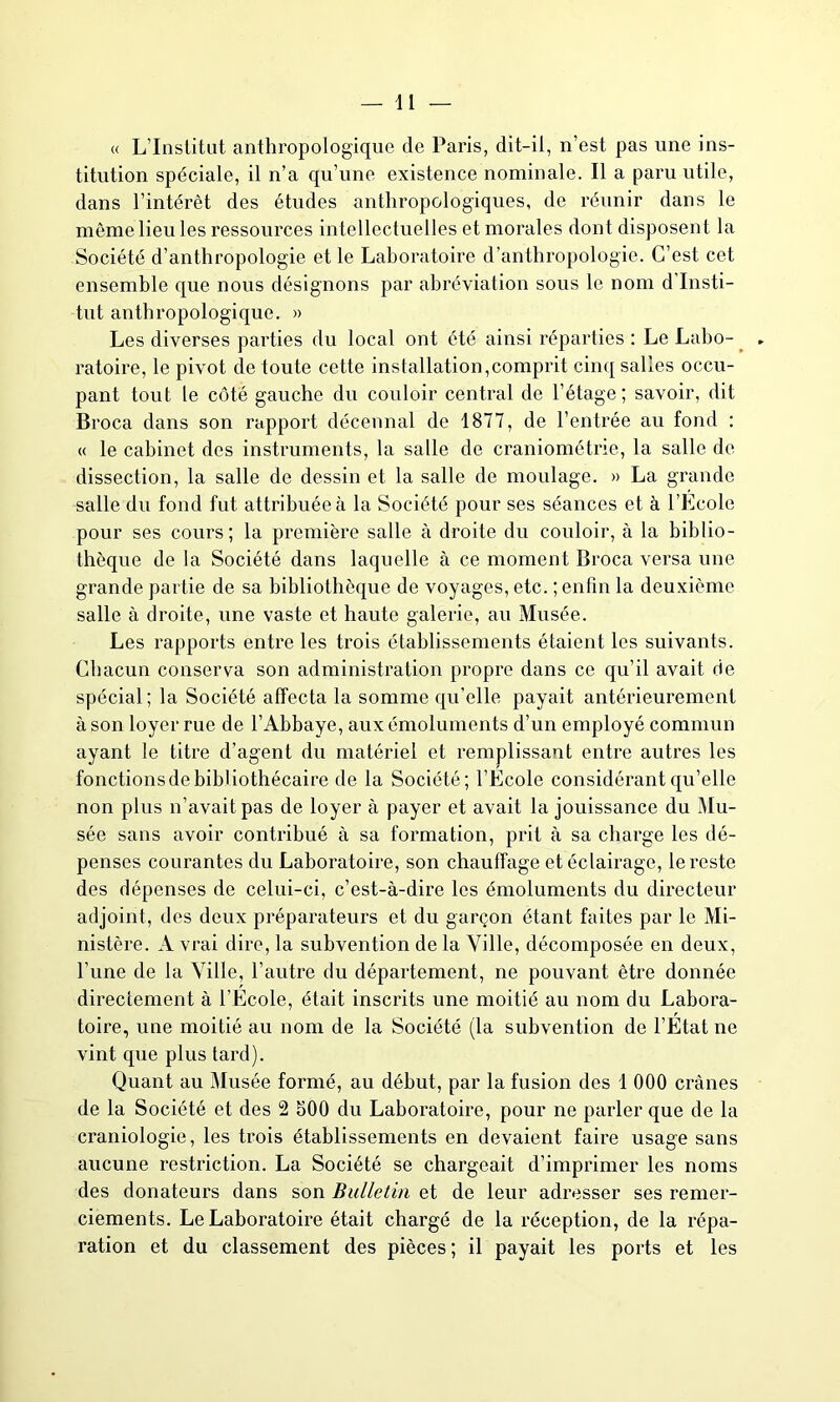 « L’Institut anthropologique de Paris, dit-il, n’est pas une ins- titution spéciale, il n’a qu’une existence nominale. Il a paru utile, dans l’intérêt des études anthropologiques, de réunir dans le même lieu les ressources intellectuelles et morales dont disposent la Société d’anthropologie et le Laboratoire d’anthropologie. C’est cet ensemble que nous désignons par abréviation sous le nom d Insti- tut anthropologique. » Les diverses pai’ties du local ont été ainsi réparties : Le Labo- ratoire, le pivot de toute cette installation,comprit cinq salies occu- pant tout le côté gauche du couloir central de l’étage; savoir, dit Broca dans son rapport décennal de 1877, de l’entrée au fond : « le cabinet des instruments, la salle de craniométne, la salle de dissection, la salle de dessin et la salle de moulage. » La grande salle du fond fut attribuée à la Société pour ses séances et à l’Ecole pour ses cours; la première salle à droite du couloir, à la biblio- thèque de la Société dans laquelle à ce moment Broca versa une grande partie de sa bibliothèque de voyages, etc. ; enfin la deuxième salle à droite, une vaste et haute galerie, au Musée. Les rapports entre les trois établissements étaient les suivants. Chacun conserva son administration propre dans ce qu’il avait de spécial; la Société affecta la somme qu’elle payait antérieurement à son loyer rue de l’Abbaye, aux émoluments d’un employé commun ayant le titre d’agent du matériel et remplissant entre autres les fonctions de bibliothécaire de la Société; l’Ecole considérant qu’elle non plus n’avait pas de loyer à payer et avait la jouissance du Mu- sée sans avoir contribué à sa formation, prit à sa charge les dé- penses courantes du Laboratoire, son chauffage et éclairage, le reste des dépenses de celui-ci, c’est-à-dire les émoluments du directeur adjoint, des deux préparateurs et du garçon étant faites par le Mi- nistère. A vrai dire, la subvention de la Ville, décomposée en deux, l’une de la Ville, l’autre du département, ne pouvant être donnée directement à l’Ecole, était inscrits une moitié au nom du Labora- toire, une moitié au nom de la Société (la subvention de l’Etat ne vint que plus tard). Quant au Musée formé, au début, par la fusion des 1 000 crânes de la Société et des 2 500 du Laboratoire, pour ne parler que de la craniologie, les trois établissements en devaient faire usage sans aucune restriction. La Société se chargeait d’imprimer les noms des donateurs dans son Bulletin et de leur adresser ses remer- ciements. Le Laboratoire était chargé de la réception, de la répa- ration et du classement des pièces; il payait les ports et les