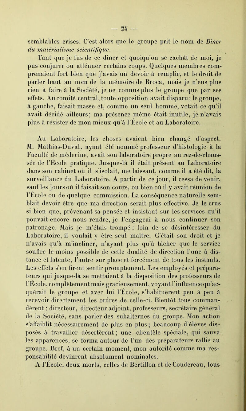 semblables crises. C’est alors que le groupe prit le nom de Dîner du matérialisme scientifique. Tant que je fus de ce dîner et quoiqu’on se cachât de moi, je pus conjurer ou atténuer certains coups. Quelques membres com- prenaient fort bien que j’avais un devoir à remplir, et le droit de parler haut au nom de la mémoire de Broca, mais je n’eus plus rien à faire à la Société, je ne connus plus le groupe que par ses effets. Au comité central, toute opposition avait disparu; le groupe, à gauche, faisait masse et, comme un seul homme, votait ce qu’il avait décidé ailleurs; ma présence même était inutile, jè n’avais plus à résister de mon mieux qu’à l’Ecole et au Laboratoire. Au Laboratoire, les choses avaient bien changé d’aspect. M. Mathias-Duval, ayant été nommé professeur d’histologie à la Faculté de médecine, avait son laboratoire propre au rez-de-chaus- sée de l’Ecole pratique. Jusque-là il était présent au Laboratoire dans son cabinet où il s’isolait, me laissant, comme il a été dit, la surveillance du Laboratoire. A partir de ce jour, il cessa devenir, sauf les jours où il faisait son cours, ou bien où il y avait réunion de l’Ecole ou de quelque commission. La conséquence naturelle sem- blait devoir être que ma direction serait plus effective. Je le crus si bien que, prévenant sa pensée et insistant sur les services qu’il pouvait encore nous rendre, je l’engageai à nous continuer son patronage. Mais je m’étais trompé : loin de se désintéresser du Laboratoire, il voulait y être seul maître. C’était son droit et je n’avais qu’à m’incliner, n’ayant plus qu’à tâcher que le service souffre le moins possible de cette dualité de direction l’une à dis- tance et latente, l’autre sur place et forcément de tous les instants. Les effets s’en firent sentir promptement. Les employés et prépara- teurs qui jusque-là se mettaient à la disposition des professeurs de l’Ecole, complètement mais gracieusement, voyant l’influence qu’ac- quérait le groupe et avec lui l’Ecole, s’habituèrent peu à peu à recevoir directement les ordres de celle-ci. Bientôt tous comman- dèrent : directeur, directeur adjoint, professeurs, secrétaire général de la Société, sans parler des subalternes du groupe. Mon action s’affaiblit nécessairement de plus en plus; beaucoup d’élèves dis- posés à travailler désertèrent ; une clientèle spéciale, qui sauva les apparences, se forma autour de l’un des préparateurs rallié au groupe. Bref, à un certain moment, mon autorité comme ma res- ponsabilité devinrent absolument nominales. A l’Ecole, deux morts, celles de Bertillon et deCoudereau, tous