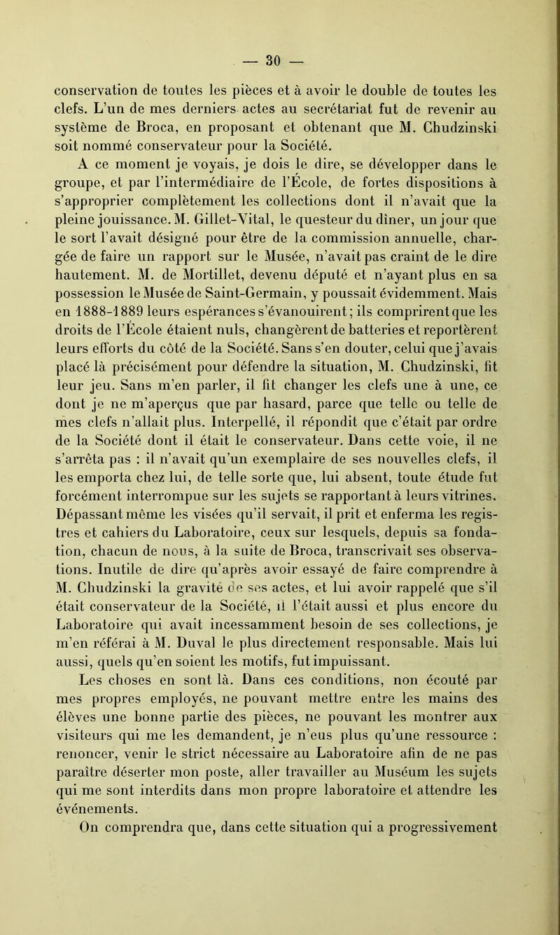 conservation de toutes les pièces et à avoir le double de toutes les clefs. L’un de mes derniers actes au secrétariat fut de revenir au système de Broca, en proposant et obtenant que M. Chudzinski soit nommé conservateur pour la Société. A ce moment je voyais, je dois le dire, se développer dans le groupe, et par l’intermédiaire de l’École, de fortes dispositions à s’approprier complètement les collections dont il n’avait que la pleine jouissance. M. Gillet-Vital, le questeur du dîner, un jour que le sort l’avait désigné pour être de la commission annuelle, char- gée de faire un rapport sur le Musée, n’avait pas craint de le dire hautement. M. de Mortillet, devenu député et n’ayant plus en sa possession le Musée de Saint-Germain, y poussait évidemment. Mais en 1888-1889 leurs espérances s’évanouirent; ils comprirent que les droits de l’École étaient nuis, changèrent de batteries et reportèrent leurs efforts du côté de la Société. Sans s’en douter, celui que j’avais placé là précisément pour défendre la situation, M. Chudzinski, fit leur jeu. Sans m’en parler, il fit changer les clefs une à une, ce dont je ne m’aperçus que par hasard, parce que telle ou telle de mes clefs n’allait plus. Interpellé, il répondit que c’était par ordre de la Société dont il était le conservateur. Dans cette voie, il ne s’arrêta pas : il n’avait qu’un exemplaire de ses nouvelles clefs, il les emporta chez lui, de telle sorte que, lui absent, toute étude fut forcément interrompue sur les sujets se rapportant à leurs vitrines. Dépassant même les visées qu’il servait, il prit et enferma les regis- tres et cahiers du Laboratoire, ceux sur lesquels, depuis sa fonda- tion, chacun de nous, à la suite de Broca, transcrivait ses observa- tions. Inutile de dire qu’après avoir essayé de faire comprendre à M. Chudzinski la gravité de ses actes, et lui avoir rappelé que s’il était conservateur de la Société, il l’était aussi et plus encore du Laboratoire qui avait incessamment besoin de ses collections, je m’en référai à M. Duval le plus directement responsable. Mais lui aussi, quels qu’en soient les motifs, fut impuissant. Les choses en sont là. Dans ces conditions, non écouté par mes propres employés, ne pouvant mettre entre les mains des élèves une bonne partie des pièces, ne pouvant les montrer aux visiteurs qui me les demandent, je n’eus plus qu’une ressource : renoncer, venir le strict nécessaire au Laboratoire afin de ne pas paraiti’e déserter mon poste, aller travailler au Muséum les sujets qui me sont interdits dans mon propre laboratoire et attendre les événements. On comprendra que, dans cette situation qui a progressivement