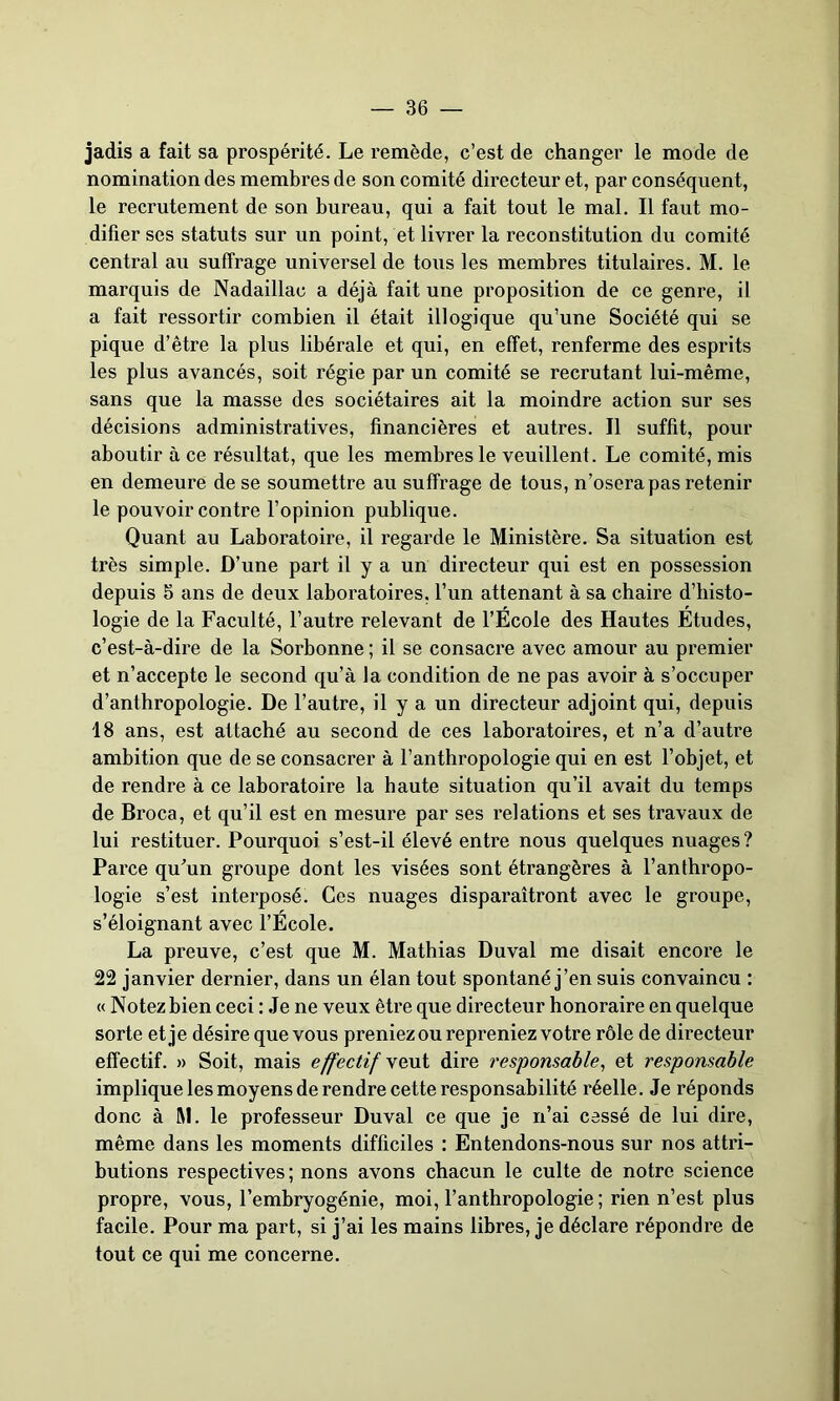 jadis a fait sa prospérité. Le l’emède, c’est de changer le mode de nomination des membres de son comité directeur et, par conséquent, le recrutement de son bureau, qui a fait tout le mal. Il faut mo- difier ses statuts sur un point, et livrer la reconstitution du comité central au suffrage universel de tous les membres titulaires. M. le marquis de Nadaillac a déjà fait une proposition de ce genre, il a fait ressortir combien il était illogique qu’une Société qui se pique d’être la plus libérale et qui, en effet, renferme des esprits les plus avancés, soit régie par un comité se recrutant lui-même, sans que la masse des sociétaires ait la moindre action sur ses décisions administratives, financières et autres. Il suffit, pour aboutir à ce résultat, que les membres le veuillent. Le comité, mis en demeure de se soumettre au suffrage de tous, n’osera pas retenir le pouvoir contre l’opinion publique. Quant au Laboratoire, il regarde le Ministère. Sa situation est très simple. D’une part il y a un directeur qui est en possession depuis 5 ans de deux laboratoires, l’un attenant à sa chaire d’histo- logie de la Faculté, l’autre relevant de l’Ecole des Hautes Etudes, c’est-à-dire de la Sorbonne ; il se consacre avec amour au premier et n’accepte le second qu’à la condition de ne pas avoir à s’occuper d’anthropologie. De l’autre, il y a un directeur adjoint qui, depuis 18 ans, est attaché au second de ces laboratoires, et n’a d’autre ambition que de se consacrer à l’anthropologie qui en est l’objet, et de rendre à ce laboratoire la haute situation qu’il avait du temps de Broca, et qu’il est en mesure par ses relations et ses travaux de lui restituer. Pourquoi s’est-il élevé entre nous quelques nuages ? Parce qu'un groupe dont les visées sont étrangères à l’anthropo- logie s’est interposé. Ces nuages disparaîtront avec le groupe, s’éloignant avec l’Ecole. La preuve, c’est que M. Mathias Duval me disait encore le 22 janvier dernier, dans un élan tout spontané j’en suis convaincu : « Notez bien ceci : Je ne veux être que directeur honoraire en quelque sorte et je désire que vous preniez ou repreniez votre rôle de directeur effectif. » Soit, mais effectif veut dire responsable, et responsable implique les moyens de rendre cette responsabilité réelle. Je réponds donc à M. le professeur Duval ce que je n’ai cessé de lui dire, même dans les moments difficiles : Entendons-nous sur nos attri- butions respectives; nons avons chacun le culte de notre science propre, vous, l’embryogénie, moi, l’anthropologie ; rien n’est plus facile. Pour ma part, si j’ai les mains libres, je déclare répondre de tout ce qui me concerne.