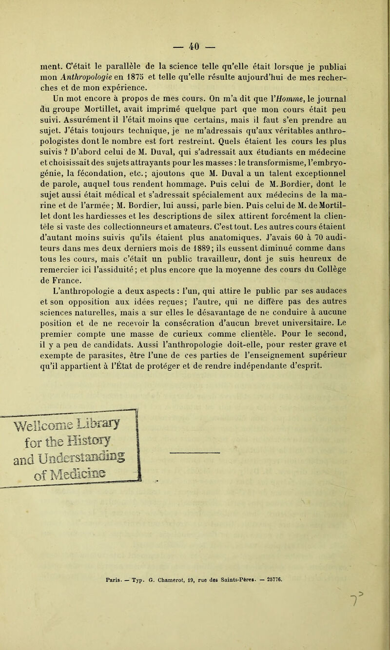 ment. C’était le parallèle de la science telle qu’elle était lorsque je publiai mon Anthropologie en 1875 et telle qu’elle résulte aujourd’hui de mes recher- ches et de mon expérience. Un mot encore à propos de mes cours. On m’a dit que l’Homme, le journal du groupe Mortillet, avait imprimé quelque part que mon cours était peu suivi. Assurément il l’était moins que certains, mais il faut s’en prendre au sujet. J’étais toujours technique, je ne m’adressais qu’aux véritables anthro- pologistes dont le nombre est fort restreint. Quels étaient les cours les plus suivis '? D’abord celui de M. Duval, qui s’adressait aux étudiants en médecine et choisissait des sujets attrayants pour les masses : le transformisme, l’embryo- génie, la fécondation, etc.; ajoutons que M. Duval a un talent exceptionnel de parole, auquel tous rendent hommage. Puis celui de M. Dordier, dont le sujet aussi était médical et s’adressait spécialement aux médecins de la ma- rine et de l’armée ; M. Bordier, lui aussi, parle bien. Puis celui de M. de Mortil- let dont les hardiesses et les descriptions de silex attirent forcément la clien- tèle si vaste des collectionneurs et amateurs. C’est tout. Les autres cours étaient d’autant moins suivis qu’ils étaient plus anatomiques. J’avais 60 à 70 audi- teurs dans mes deux derniers mois de 1889; ils eussent diminué comme dans tous les cours, mais c’était un public travailleur, dont je suis heureux de remercier ici l’assiduité; et plus encore que la moyenne des cours du Collège de France. L’anthropologie a deux aspects : l’un, qui attire le public par ses audaces et son opposition aux idées reçues; l’autre, qui ne diffère pas des autres sciences naturelles, mais a sur elles le désavantage de ne conduire à aucune position et de ne recevoir la consécration d’aucun brevet universitaire. Le premier compte une masse de curieux comme clientèle. Pour le second, il y a peu de candidats. Aussi l’anthropologie doit-elle, pour rester grave et exempte de parasites, être l’une de ces parties de l’enseignement supérieur qu’il appartient à l’État de protéger et de rendre indépendante d’esprit. Wellcome Library for the History and Understasdiag 1 Paris. — Typ. G. Chamerot, 19, rue des Saints-Pères. — 23776.