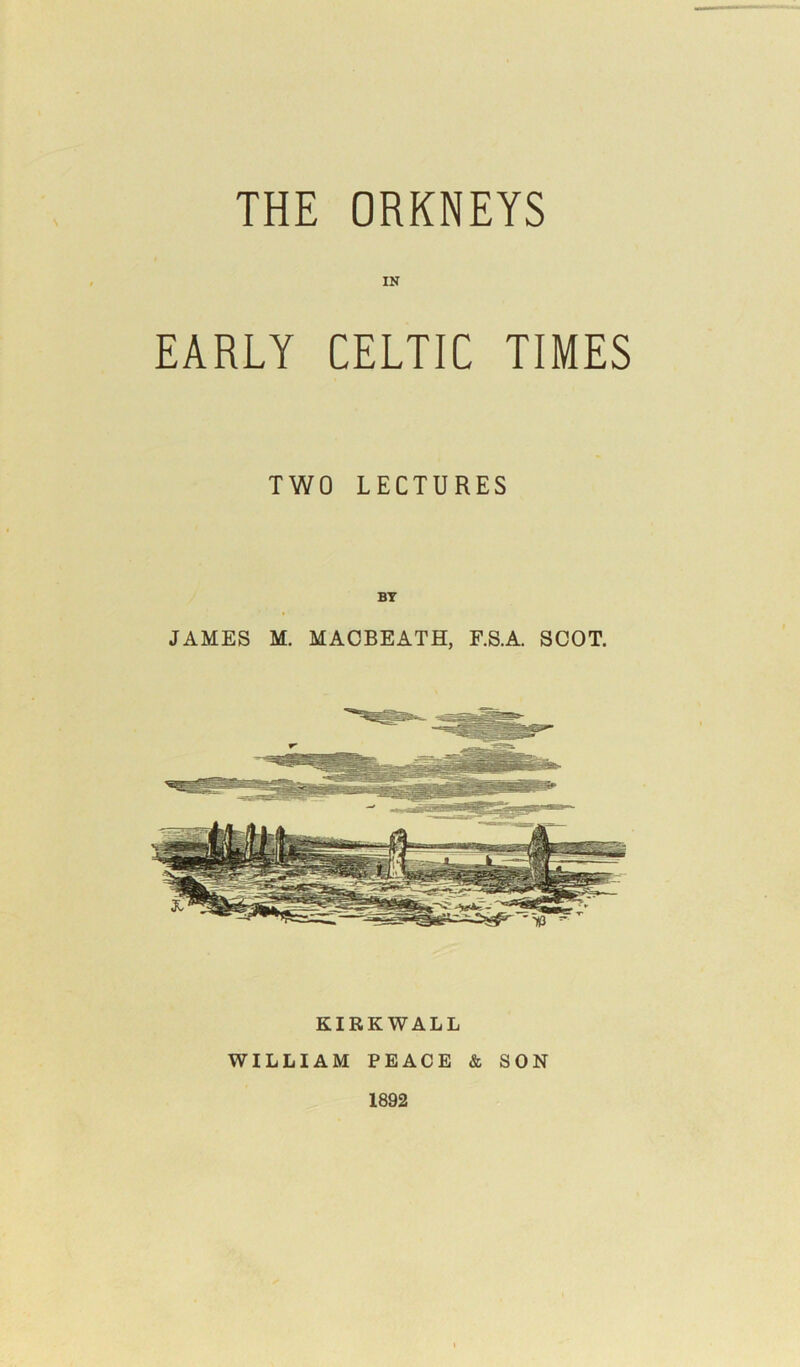 THE ORKNEYS IK EARLY CELTIC TIMES TWO LECTURES BY JAMES M. MACBEATH, F.S.A. SCOT. KIRKWALL WILLIAM PEACE & SON 1892