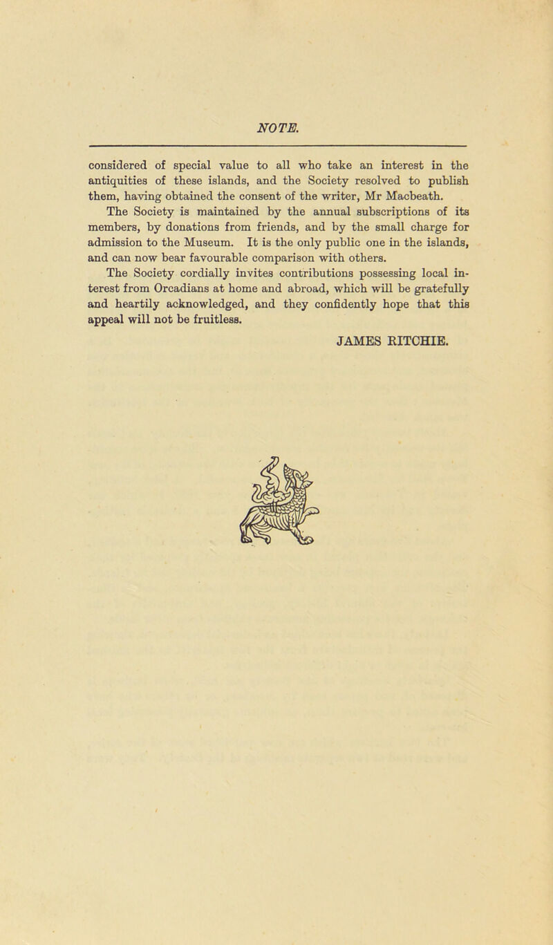 NOTE. considered of special value to all who take an interest in the antiquities of these islands, and the Society resolved to publish them, having obtained the consent of the writer, Mr Macbeath. The Society is maintained by the annual subscriptions of its members, by donations from friends, and by the small charge for admission to the Museum. It is the only public one in the islands, and can now bear favourable comparison with others. The Society cordially invites contributions possessing local in- terest from Orcadians at home and abroad, which will he gratefully and heartily acknowledged, and they confidently hope that this appeal will not be fruitless. JAMES RITCHIE.