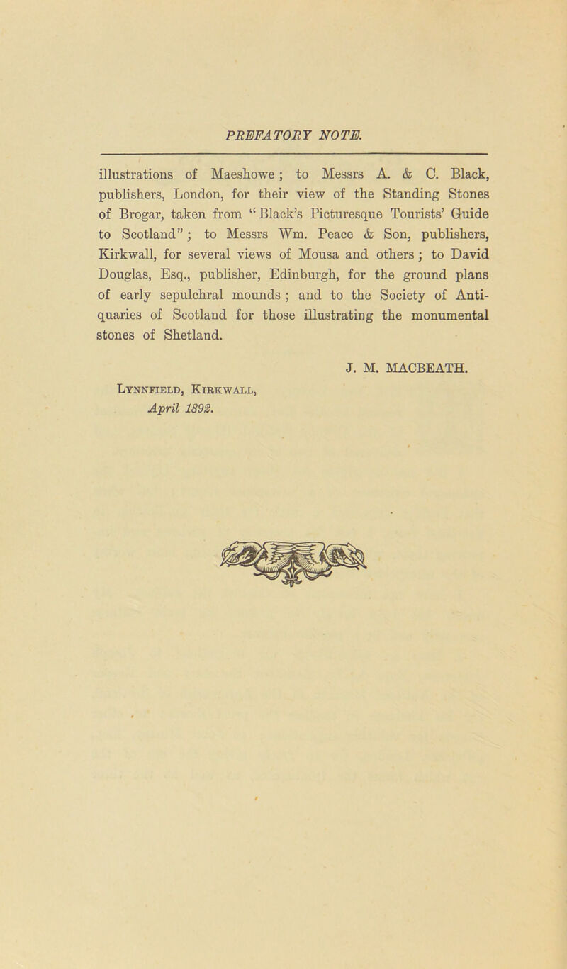 illustrations of Maeshowe; to Messrs A. & C. Black, publishers, London, for their view of the Standing Stones of Brogar, taken from “Black’s Picturesque Tourists’ Guide to Scotland”; to Messrs Wm, Peace & Son, publishers, Kirkwall, for several views of Mousa and others; to David Douglas, Esq., publisher, Edinburgh, for the ground plans of early sepulchral mounds ; and to the Society of Anti- quaries of Scotland for those illustrating the monumental stones of Shetland. J. M. MACBEATH. Lynnfield, Kirkwall, April 1892.